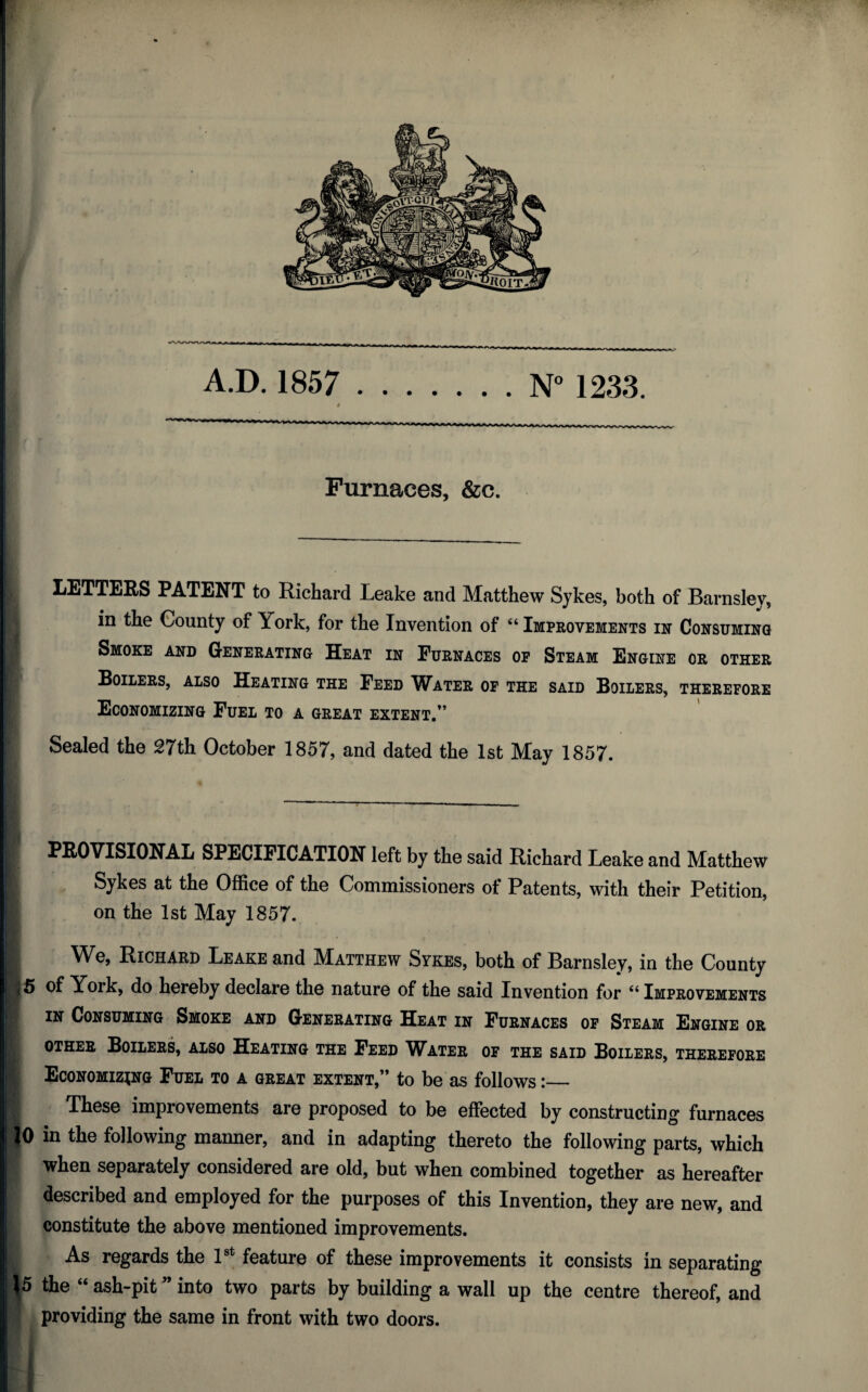 A.D. 1857 .N° 1233. Furnaces, &c. LETTERS PATENT to Richard Leake and Matthew Sykes, both of Barnsley, in the County of York, for the Invention of “ Improvements in Consuming Smoke and Generating Heat in Furnaces op Steam Engine or other Boilers, also Heating the Feed Water op the said Boilers, therefore Economizing Fuel to a great extent.” Sealed the 27th October 1857, and dated the 1st May 1857. I PROVISIONAL SPECIFICATION left by the said Richard Leake and Matthew | Sykes at the Office of the Commissioners of Patents, with their Petition, I on the 1st May 1857. B We, Richard Leake and Matthew Sykes, both of Barnsley, in the County ■5 of York, do hereby declare the nature of the said Invention for “ Improvements I in Consuming Smoke and Generating Heat in Furnaces of Steam Engine or I other Boilers, also Heating the Feed Water of the said Boilers, therefore Economizing Fuel to a great extent,” to be as follows:_ S These improvements are proposed to be effected by constructing furnaces |0 in the following maimer, and in adapting thereto the following parts, which p when separately considered are old, but when combined together as hereafter described and employed for the purposes of this Invention, they are new, and constitute the above mentioned improvements. As regards the 1st feature of these improvements it consists in separating \5 the “ ash-pit ” into two parts by building a wall up the centre thereof, and providing the same in front with two doors.