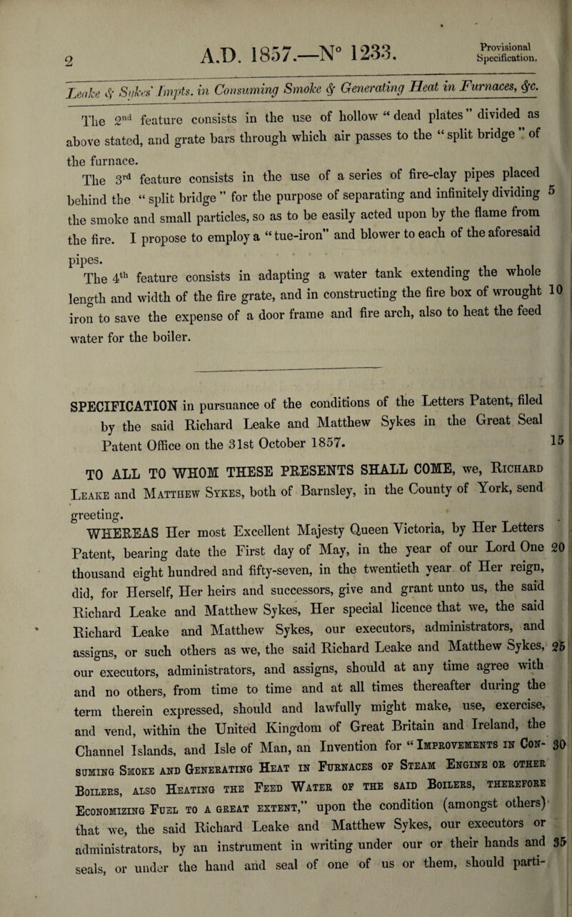 Provisional Leake $ Sake* Lmpts. in Consuming Smoke Generating Heat in Furnaces, Qc. The 2nd feature consists in the use of hollow 4‘ dead plates divided as above stated, and grate bars through which air passes to the “ split bridge of the furnace. The 3rd feature consists in the use of a series of fire-clay pipes placed behind the “ split bridge ” for the purpose of separating and infinitely dividing 5 the smoke and small particles, so as to be easily acted upon by the flame from the fire. I propose to employ a “ tue-iron” and blower to each of the aforesaid pipes. The 4th feature consists in adapting a water tank extending the whole length and width of the fire grate, and in constructing the fire box of wrought 10 iron to save the expense of a door frame and fire arch, also to heat the feed water for the boiler. SPECIFICATION in pursuance of the conditions of the Letters Patent, filed by the said Richard Leake and Matthew Sykes in the Great Seal Patent Office on the 31st October 1857. TO ALL TO WHOM THESE PRESENTS SHALL COME, we, Richard Leake and Matthew Sykes, both of Barnsley, in the County of York, send greeting. WHEREAS Her most Excellent Majesty Queen Victoria, by Her Letters Patent, bearing date the First day of May, in the year of our Lord One 20 thousand eight hundred and fifty-seven, in the twentieth year of Her reign, did, for Herself, Her heirs and successors, give and grant unto us, the said Richard Leake and Matthew Sykes, Her special licence that we, the said Richard Leake and Matthew Sykes, our executors, administrators, and assigns, or such others as we, the said Richard Leake and Matthew Sykes, 25 our executors, administrators, and assigns, should at any time agree with and no others, from time to time and at all times thereafter during the term therein expressed, should and lawfully might make, use, exercise, and vend, within the United Kingdom of Great Britain and Ireland, the Channel Islands, and Isle of Man, an Invention for “ Improvements in Con- 30 suming Smoke and Generating Heat in Furnaces of Steam Engine or other Boilers, also Heating the Feed Water of the said Boilers, therefore Economizing Fuel to a great extent,” upon the condition (amongst others) that we, the said Richard Leake and Matthew Sykes, our executors or administrators, by an instrument in writing under our or their hands and 35 seals, or under the hand arid seal of one of us or them, should parti-