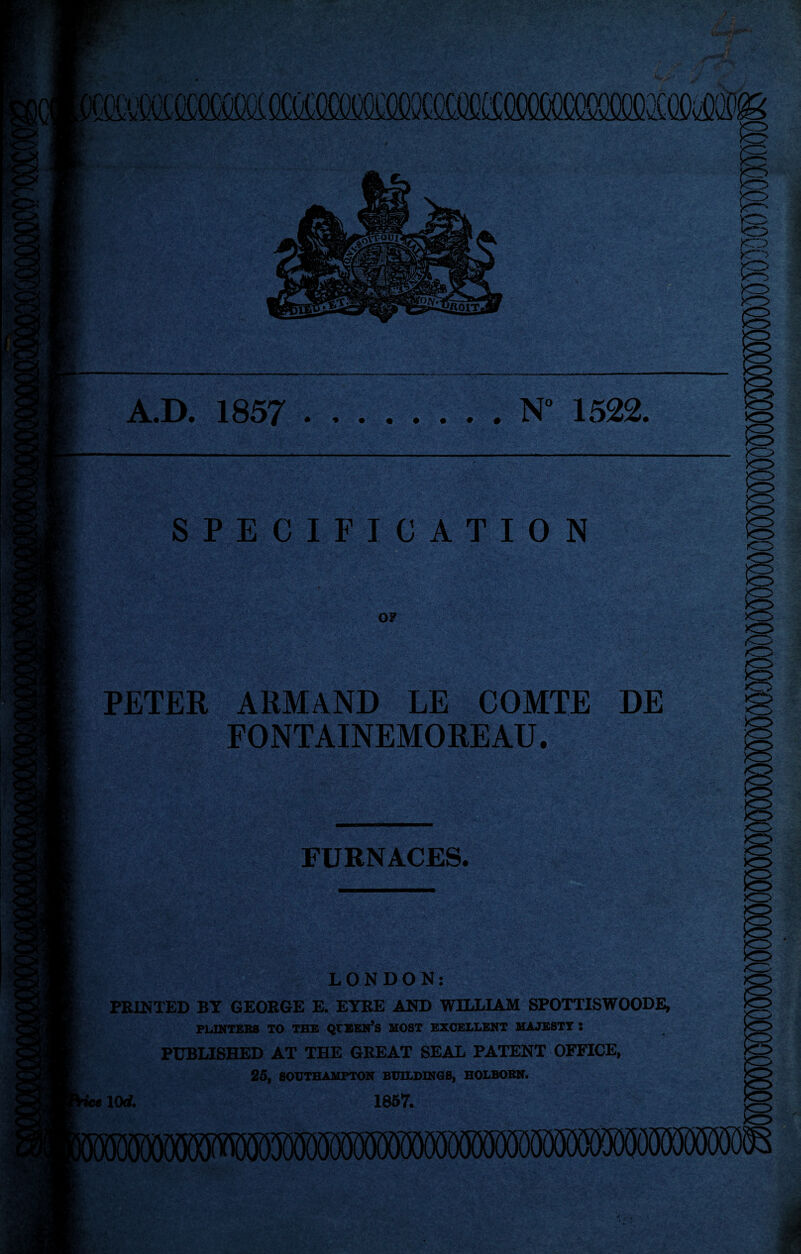 A.D. 1857 .N° 1522, SPECIFICATION 07 PETER ARMAND LE COMTE DE FONTAINEMOREAU. FURNACES. LONDON: PRINTED BY GEORGE E. EYRE AND WILLIAM SPOTTISWOODE, POINTERS TO THE QtEEN’s MOST EXCELLENT MAJESTY ! PUBLISHED AT THE GREAT SEAL PATENT OFFICE, 25, SOUTHAMPTON BUILDINGS, HOLBORN. 1857. i«10rf.