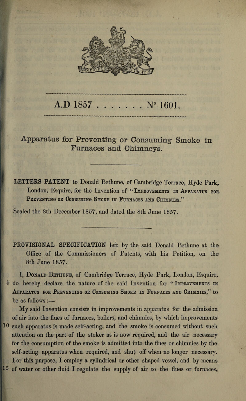 A.D 1857 . ..N” 1601. Apparatus for Preventing or Consuming Smoke in Furnaces and OMmneys. LETTERS PATENT to Donald Bethune, of Cambridge Terrace, Hyde Park, London, Esquire, for the Invention of “ Improvements in Apparatus for Preventing or Consuming Smoke in Furnaces and Chimnies.’ Sealed the Sth December 1857, and dated the 8th June 1857. PROVISIONAL SPECIFICATION left by the said Donald Bethune at the Office of the Commissioners of Patents, with his Petition, on the 8th June 1857. T, Donald Bethune, of Cambridge Terrace, Hyde Park, London, Esquire, 5 do hereby declare the nature of the said Invention for “Improvements in Apparatus for Preventing or Consuming Smoke in Furnaces and Chimnies,” to be as follows:— My said Invention consists in improvements in apparatus for the admission of air into the flues of furnaces, boilers, and chimnies, by which improvements 10 such apparatus is made self-acting, and the smoke is consumed without such attention on the part of the stoker as is now required, and the air necessary for the consumption of the smoke is admitted into the flues or chimnies by the self-acting apparatus when required, and shut off when no longer necessary. For this purpose, I employ a cylindrical or other shaped vessel, and by means