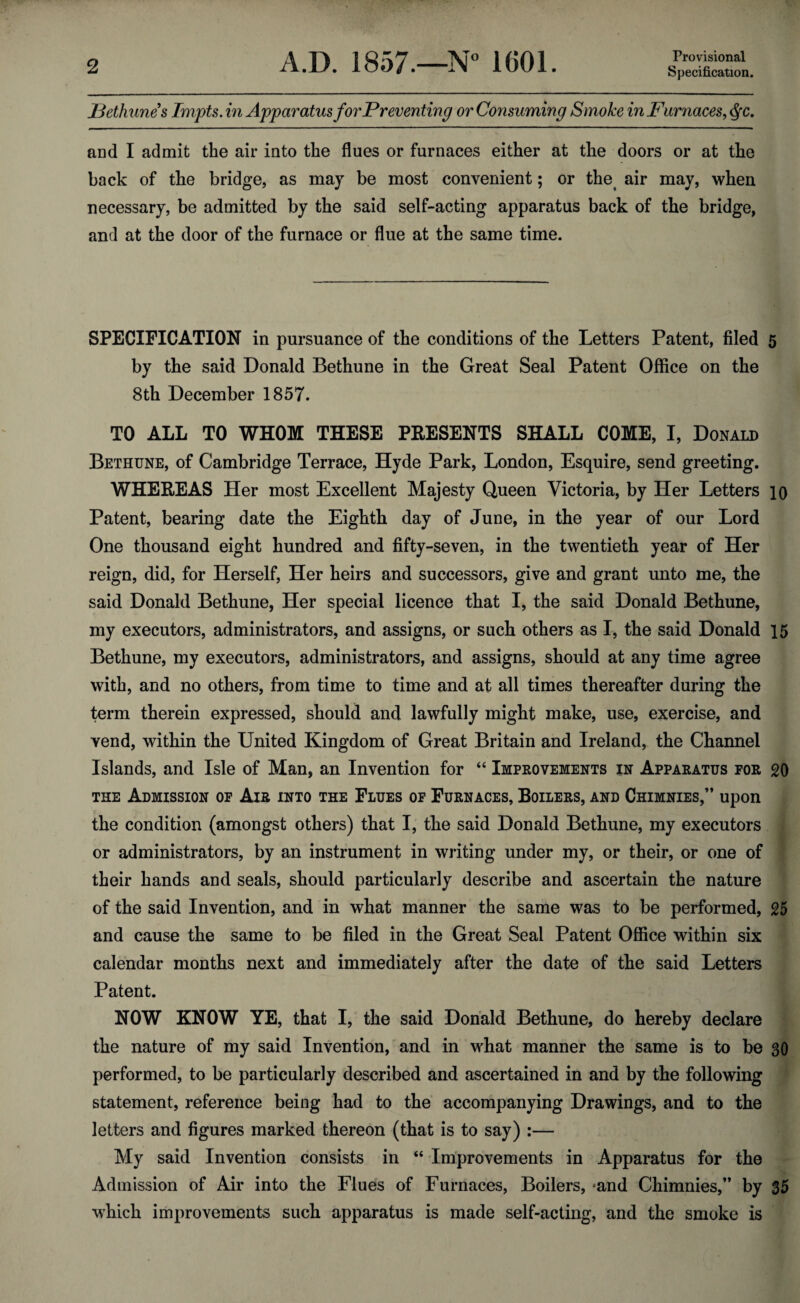 Provisional ]3ethunes Impts. in Apparatus for Preventing or Consuming Smoke in Furnaces^ ^c. and I admit the air into the flues or furnaces either at the doors or at the back of the bridge, as may be most convenient; or the^ air may, when necessary, be admitted by the said self-acting apparatus back of the bridge, and at the door of the furnace or flue at the same time. SPECIFICATION in pursuance of the conditions of the Letters Patent, filed 5 by the said Donald Bethune in the Great Seal Patent Office on the 8th December 1857. TO ALL TO WHOM THESE PRESENTS SHALL COME, I, Donald Bethune, of Cambridge Terrace, Hyde Park, London, Esquire, send greeting, WHEREAS Her most Excellent Majesty Queen Victoria, by Her Letters 10 Patent, bearing date the Eighth day of June, in the year of our Lord One thousand eight hundred and fifty-seven, in the twentieth year of Her reign, did, for Herself, Her heirs and successors, give and grant unto me, the said Donald Bethune, Her special licence that I, the said Donald Bethune, my executors, administrators, and assigns, or such others as I, the said Donald 15 Bethune, my executors, administrators, and assigns, should at any time agree with, and no others, from time to time and at all times thereafter during the term therein expressed, should and lawfully might make, use, exercise, and vend, within the United Kingdom of Great Britain and Ireland, the Channel Islands, and Isle of Man, an Invention for “ Improvements in Apparatus for 20 THE Admission of Air into the Flues of Furnaces, Boilers, and Chimnies,” upon the condition (amongst others) that I, the said Donald Bethune, my executors or administrators, by an instrument in writing under my, or their, or one of their hands and seals, should particularly describe and ascertain the nature of the said Invention, and in what manner the same was to be performed, 25 and cause the same to be filed in the Great Seal Patent Office within six calendar months next and immediately after the date of the said Letters Patent. NOW KNOW YE, that I, the said Donald Bethune, do hereby declare the nature of my said Invention, and in what manner the same is to be 30 performed, to be particularly described and ascertained in and by the following statement, reference being had to the accompanying Drawings, and to the letters and figures marked thereon (that is to say) :— My said Invention consists in “ Improvements in Apparatus for the Admission of Air into the Flues of Furnaces, Boilers, -and Chimnies,” by 35 which improvements such apparatus is made self-acting, and the smoke is