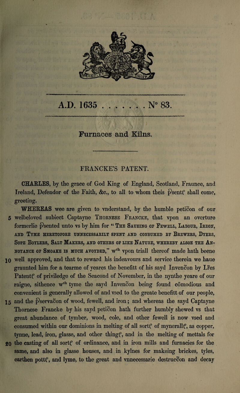 A.D. 1635 ..N° 83. Furnaces and Kilns. FRANCKE’S PATENT. CHARLES, by the grace of God King of England, Scotland, Fraunce, and Ireland, Defendor of the Faith, &c., to all to whom theis pteentf shall come, greeting. WHEREAS wee are given to vnderstand, by the humble peticon of our 5 welbeloved subiect Captayne Thornese Francke, that vpon an overture formerlie psented unto vs by him for “ The Saueing or Fewell, Labour, Ireon, AND TYME HERETOFORE UNNECESSARILY SPENT AND CONSUMED BY BREWERS, DYERS, Sope Boylers, Salt Makers, and others of like Nature, whereby alsoe the An¬ noyance of Smoake is much avoyded,” wch vpon triall thereof made hath beene 10 well approved, and that to reward his indeavours and service therein we haue graunted him for a tearme of yeares the benefitt of his sayd Invencon by Lres Patentf of priviledge of the Seacond of November, in the nynthe yeare of our raigne, sithence wch tyme the sayd Invencon being found comodious and convenient is generally allowed of and vsed to the greate benefitt of our people, 15 and the pservacon of wood, fewell, and iron; and whereas the sayd Captayne Thornese Francke by his sayd peticon hath further humbly shewed vs that great abundance of tymber, wood, cole, and other fewell is now vsed and consumed within our dominions in melting of all sortf of mynerallf, as copper, tynne, lead, iron, glasse, and other thingf, and in the melting of mettals for 20 the casting of all sortf of ordinance, and in iron mills and furnacies for the same, and also in glasse houses, and in kylnes for makeing brickes, tyles, earthen pottf, and lyme, to the great and vnnecessarie destruccon and decay