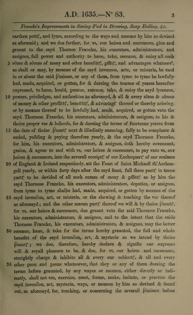 Francke s Improvements in Saving Fuel in Brewing, Soap Boiling, <§c. earthen pottf, and lyme, according to the ways and meanes by him so devised as aforesaid; and we doe further, for vs, our heires and successors, giue and graunt to the sayd Thornse Francke, his executors, administrators, and assignes, full power and authority to haue, take, receaue, & enioy all such 5 some & somes of mony and other benefittf, pffitf, and advantages whatsoevh as shall or may, by meanes of the sayd invencon, arte, or misterie, be vsed in or about the said phnisses, or any of them, from tyme to tyme be lawfully had, made, acquired, or gotten, for & dureing the tearme of yeares hereafter expressed, to haue, hould, pceaue, receaue, take, & enioy the sayd lycences, 10 powers, priviledges, and authorities as aforesayd, & all & every some & somes of money & other proffittf, benefittf, & advantagf thereof or thereby ariseing; or by meanes thereof to be lawfully had, made, acquired, or gotten vnto the sayd Thornese Francke, his executors, administrators, Sc assignes, to his & theire proper vse Sc behoofe, for 8c dureing the terme of fourteene yeares from 15 the date of theise p^sentf next & imediatly ensueing, fully to be compleate & ended, yeilding & paying therefore yearly, & the sayd Thornese Francke, for him, his executors, administrators, & assignes, doth hereby covenaunt, pmise, & agree to and with vs, our heires Sc successors, to pay vnto vs, our Jieires & successors, into the severall receiptf of our Exchequerf of our realmes 20 of England & Ireland respectiuely, att the Feast of Saint Michaell th’Archan- gell yearly, or within forty days after the sayd feast, full three partf in tenne partf to be devided of all such sumes of mony & pffittf as by him the sayd Thornese Francke, his executors, administrators, deputies, or assignes, from tyme to tyme shalbe had, made, acquired, or gotten by meanes of the 25 sayd invencon, art, or misterie, or the shewing & teaching the vse thereof as aforesayd; and the other seaven partf thereof we will Sc by theise pWitf, for vs, our heires & successors, doe graunt vnto the said Thornese Francke, his executors, administrators, & assignes, and to the intent that the saide Thornese Francke, his executors, administrators, Sc assignes, may the better 30 receaue, haue, & take for the terme hereby graunted, the full and whole benefitt of the sayd invencon, art, & mysterie as we intend by theise psentf ; we doe, therefore, hereby declare & signifie our expresse will & royall pleasure to be, & doe, for vs, our heires and successors, straightly charge & inhibite all & every our subiectf, & all and every 35 other pson and psons whatsoever, that they or any of them dureing the terme before graunted, by any wayes or meanes, either directly or indi¬ rectly, shall not vse, exercise, erect, forme, make, imitate, or practice the sayd invencon, art, mysterie, ways, or meanes by him so devised & found out, as aforesayd, for, touching, or concerning the severall pknisses before