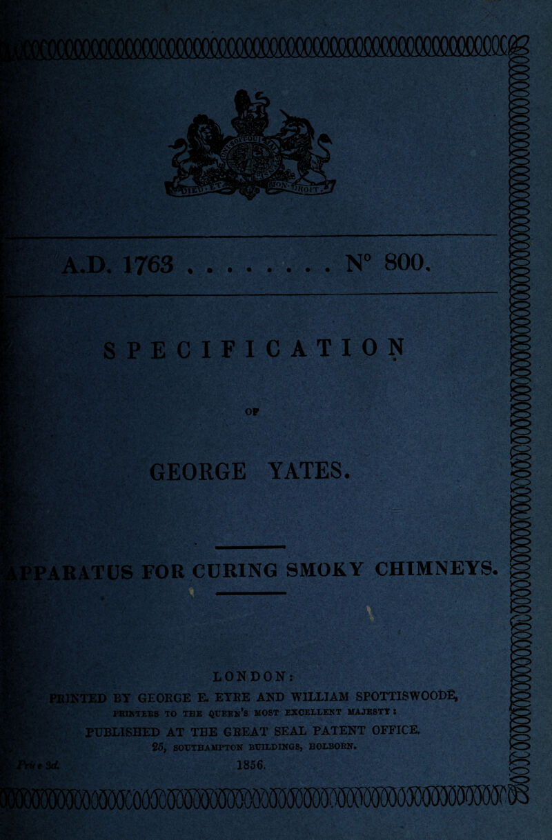 >v. A.D. 1763 .N° 800. SPECIFICATION OF GEORGE YATES. t*: m o ARATUS FOR CURING SMOKY CHIMNEYS, m True LONDON: PRINTED BY GEORGE E. EYRE AND WILLIAM SPOTTISWTOOD^ PRINTEBS TO TEE QUEEN’S MOST EXCELLENT MAJESTY : PUBLISHED AT THE GREAT SEAL PATENT OFFICE, 25, SOUTHAMPTON BUILDINGS, BOLBORN. Set 1856.