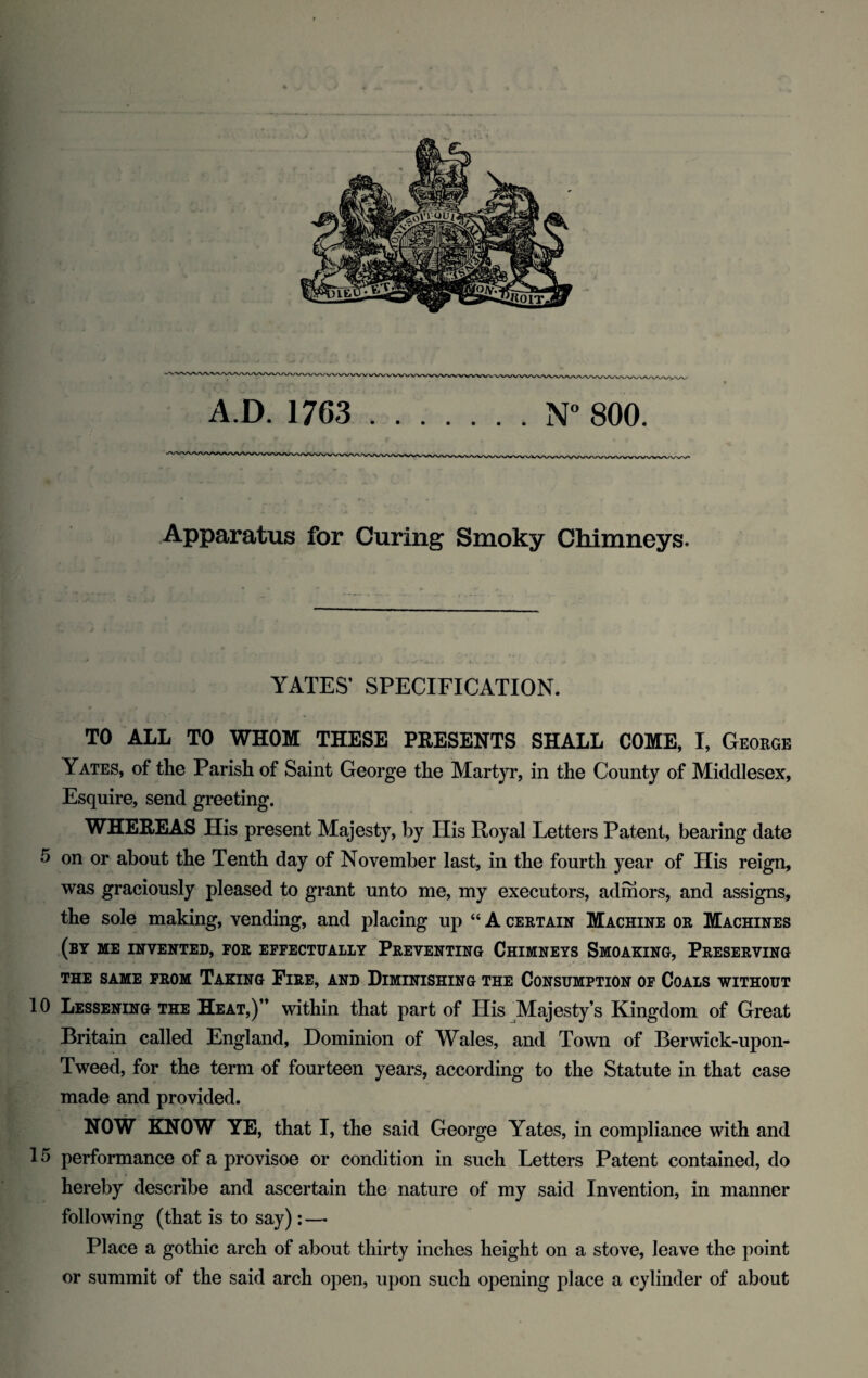 Apparatus for Curing Smoky Chimneys. YATES’ SPECIFICATION. TO ALL TO WHOM THESE PEESENTS SHALL COME, I, George Yates, of the Parish of Saint George the Martyr, in the County of Middlesex, Esquire, send greeting. WHEREAS His present Majesty, by Ilis Royal Letters Patent, bearing date 5 on or about the Tenth day of November last, in the fourth year of His reign, was graciously pleased to grant unto me, my executors, admors, and assigns, the sole making, vending, and placing up “ A certain Machine or Machines (by me invented, for effectually Preventing Chimneys Smoaking, Preserving THE SAME FROM TAKING FlRE, AND DIMINISHING THE CONSUMPTION OF COALS WITHOUT 10 Lessening the Heat,)” within that part of His Majesty’s Kingdom of Great Britain called England, Dominion of Wales, and Town of Berwick-upon- Tweed, for the term of fourteen years, according to the Statute in that case made and provided. NOW KNOW YE, that I, the said George Yates, in compliance with and 15 performance of a provisoe or condition in such Letters Patent contained, do hereby describe and ascertain the nature of my said Invention, in manner following (that is to say):—• Place a gothic arch of about thirty inches height on a stove, leave the point or summit of the said arch open, upon such opening place a cylinder of about