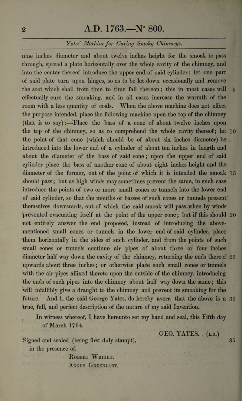 Yates Machine for Curing Smoky Chimneys. nine inches diameter and about twelve inches height for the smoak to pass through, spread a plate horizontally over the whole cavity of the chimney, and into the center thereof introduce the upper end of said cylinder; let one part of said plate turn upon hinges, so as to be let down occasionally and remove the soot which shall from time to time fall thereon; this in most cases will 5 effectually cure the smoaking, and in all cases increase the warmth of the room with a less quantity of coals. When the above machine does not effect the purpose intended, place the following machine upon the top of the chimney ** * 4 (that is to say):—-Place the bass of a cone of about twelve inches upon the top of the chimney, so as to comprehend the whole cavity thereof; let 10 the point of that cone (which should be of about six inches diameter) be introduced into the lower end of a cylinder of about ten inches in length and about the diameter of the bass of said cone; upon the upper end of said cylinder place the bass of another cone of about eight inches height and the diameter of the former, out of the point of which it is intended the smoak 15 should pass; but as high winds may sometimes prevent the same, in such case introduce the points of two or more small cones or tunnels into the lower end of said cylinder, so that the mouths or basses of such cones or tunnels present' themselves downwards, out of which the said smoak will pass when by winds prevented evacuating itself at the point of the upper cone; but if this should 20 not entirely answer the end proposed, instead of introducing the above- mentioned small cones or tunnels in the lower end of said cylinder, place them horizontally in the sides of such cylinder, and from the points of such small cones or tunnels continue air pipes of about three or four inches • •* diameter half wTay down the cavity of the chimney, returning the ends thereof 25 upwards about three inches; or otherwise place such small cones or tunnels with the air pipes affixed thereto upon the outside of the chimney, introducing the ends of such pipes into the chimney about half way down the same; this will infallibly give a draught to the chimney and prevent its smoaking for the future. And I, the said George Yates, do hereby averr, that the above is a 30 true, full, and perfect description of the nature of my said Invention. In witness whereof, I have hereunto set my hand and seal, this Fifth day of March 1764. GEO. YATES, (l.s.) Signed and sealed (being first duly stampt), 35 in the presence of, Robert Wright. Angus Greenland