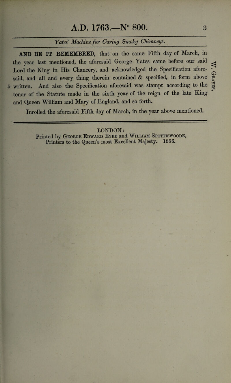 Yates Machine for Curing Smoky Chimneys, AND BE IT REMEMBRED, that on the same Fifth day of March, in the year last mentioned, the aforesaid George Yates came before our said Lord the King in His Chancery, and acknowledged the Specification afore¬ said, and all and every thing therein contained & specified, in form above 5 written. And also the Specification aforesaid was stampt according to the tenor of the Statute made in the sixth year of the reign of the late King and Queen William and Mary of England, and so forth. Inrolled the aforesaid Fifth day of March, in the year above mentioned. LONDON: Printed by George Edward Eyre and William Spottiswoode, Printers to the Queen s most Excellent Majesty. 1856. W. Graves.