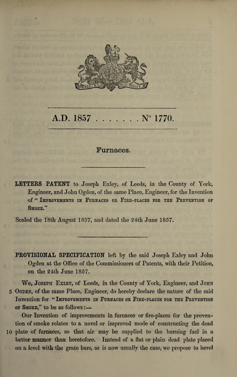 Furnaces. LETTERS PATENT to Joseph Exley, of Leeds, in the County of York, Engineer, and John Ogden, of the same Place, Engineer, for the Invention of “ Improvements in Furnaces or Fire-places for the Prevention of Smoke.” Sealed the 18th August 1857, and dated the 24th June 1857. PROVISIONAL SPECIFICATION left by the said Joseph Exley and John Ogden at the Office of the Commissioners of Patents, with their Petition, on the 24th June 1857. * We, Joseph Exley, of Leeds, in the County of York, Engineer, and John 5 Ogden, of the same Place, Engineer, do hereby declare the nature of the said Invention for “ Improvements in Furnaces or Fire-places for the Prevention of Smoke,” to be as follows:— Our Invention of improvements in furnaces or fire-places for the preven¬ tion of smoke relates to a novel or improved mode of constructing the dead 10 plate of furnaces, so that air may be supplied to the burning fuel in a better manner than heretofore. Instead of a flat or plain dead plate placed on a level with the grate bars, as is now usually the case, we propose to bevel