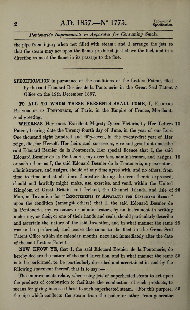 Provisional Pontonerie s Improvements in Apparatus for Consuming Smolce. the pipe from injury when not filled with steam; and I arrange the jets so that the steam may act upon the flame produced just above the fuel, and in a direction to meet the flame in its passage to the flue. SPECIFICATION in pursuance of the conditions of the Letters Patent, filed by the said Edouard Besnier de la Pontonerie in the Great Seal Patent 5 Office on the 19th December 1857. TO ALL TO WHOM THESE PRESENTS SHALL COME, I, Edouard Besnier de la Pontonerie, of Paris, in the Empire of France, Merchant, send greeting. WHEREAS Her most Excellent Majesty Queen Victoria, by Her Letters 10 Patent, bearing date the Twenty-fourth day of June, in the year of our Lord One thousand eight hundred and fifty-seven, in the twenty-first year of Her reign, did, for Herself, Her heirs and successors, give and grant unto me, the said Edouard Besnier de la Pontonerie, Her special licence that I, the said Edouard Besnier de la Pontonerie, my executors, administrators, and assigns, 15 or such others as I, the said Edouard Besnier de la Pontonerie, my executors, administrators, and assigns, should at any time agree with, and no others, from time to time and at all times thereafter during the term therein expressed, should and lawfully might make, use, exercise, and vend, within the United Kingdom of Great Britain and Ireland, the Channel Islands, and Isle of 20 Man, an Invention for “Improvements in Apparatus for Consuming Smoke,” upon the condition (amongst others) that I, the said Edouard Besnier de la Pontonerie, my executors or administrators, by an instrument in writing under my, or their, or one of their hands and seals, should particularly describe and ascertain the nature of the said Invention, and in what manner the same 25 was to be performed, and cause the same to be filed in the Great Seal Patent Office within six calendar months next and immediately after the date of the said Letters Patent. NOW KNOW YE, that I, the said Edouard Besnier de la Pontonerie, do hereby declare the nature of the said Invention, and in what manner the same 30 is to be performed, to be particularly described and ascertained in and by the following statement thereof, that is to say:— The improvements relate, when using jets of superheated steam to act upon the products of combustion to facilitate the combustion of such products, to means for giving increased heat to such superheated steam. For this purpose, 35 the pipe which conducts the steam from the boiler or other steam generator