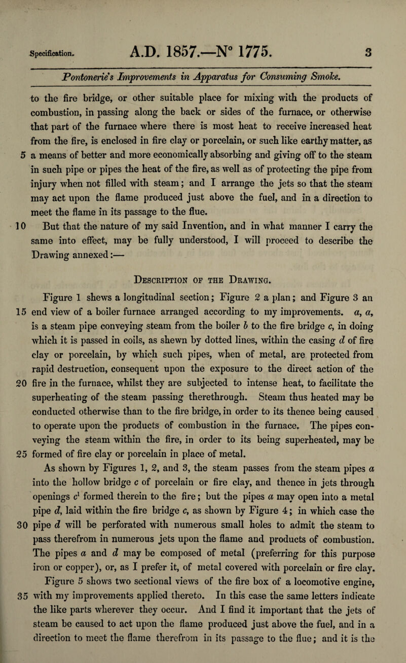 Pontonerie s Improvements in Apparatus for Consuming SmoJce. to the fire bridge, or other suitable place for mixing with the products of combustion, in passing along the back or sides of the furnace, or otherwise that part of the furnace where there is most heat to receive increased heat from the fire, is enclosed in fire clay or porcelain, or such like earthy matter, as 5 a means of better and more economically absorbing and giving off to the steam in such pipe or pipes the heat of the fire, as well as of protecting the pipe from injury when not filled with steam; and I arrange the jets so that the steam may act upon the flame produced just above the fuel, and in a direction to meet the flame in its passage to the flue. 10 But that the nature of my said Invention, and in what manner I carry the same into effect, may be fully understood, I will proceed to describe the Drawing annexed:— Description of the Drawing. Figure 1 shews a longitudinal section; Figure 2 a plan; and Figure 3 an 15 end view of a boiler furnace arranged according to my improvements, a, a, is a steam pipe conveying steam from the boiler b to the fire bridge c9 in doing which it is passed in coils, as shewn by dotted lines, within the casing d of fire clay or porcelain, by which such pipes, when of metal, are protected from rapid destruction, consequent upon the exposure to the direct action of the 20 fire in the furnace, whilst they are subjected to intense heat, to facilitate the superheating of the steam passing therethrough. Steam thus heated may be conducted otherwise than to the fire bridge, in order to its thence being caused to operate upon the products of combustion in the furnace. The pipes con¬ veying the steam within the fire, in order to its being superheated, may be 25 formed of fire clay or porcelain in place of metal. As shown by Figures 1, 2, and 3, the steam passes from the steam pipes a into the hollow bridge c of porcelain or fire clay, and thence in jets through openings c1 formed therein to the fire; but the pipes a may open into a metal pipe df laid within the fire bridge c, as shown by Figure 4; in which case the 30 pipe d will be perforated with numerous small holes to admit the steam to pass therefrom in numerous jets upon the flame and products of combustion. The pipes a and d may be composed of metal (preferring for this purpose iron or copper), or, as I prefer it, of metal covered with porcelain or fire clay. Figure 5 shows two sectional views of the fire box of a locomotive engine, 35 with my improvements applied thereto. In this case the same letters indicate the like parts wherever they occur. And I find it important that the jets of steam be caused to act upon the flame produced just above the fuel, and in a direction to meet the flame therefrom in its passage to the flue; and it is the