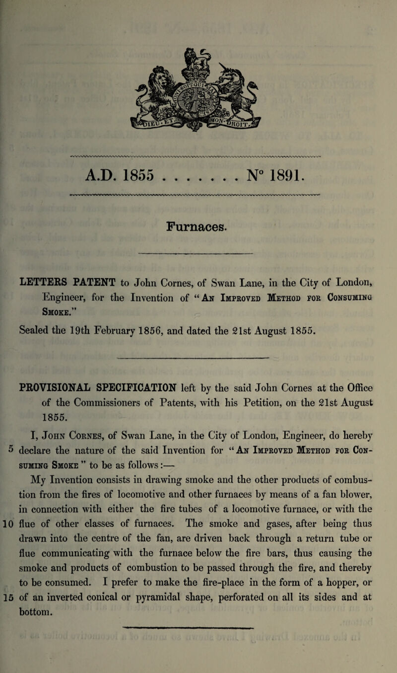 A.D. 1855 .N° 1891. Furnaces. letters patent to John Comes, of Swan Lane, in the City of London^ Engineer, for the Invention of “An Improved Method for Consuming Smoke.” Sealed the 19th February 1856, and dated the 21st August 1855. PROVISIONAL SPECIFICATION left by the said John Comes at the Office of the Commissioners of Patents, with his Petition, on the 21st August 1855. I, John Cobnes, of Swan Lane, in the City of London, Engineer, do hereby 5 declare the nature of the said Invention for “ An Improved Method for Con¬ suming Smoke ” to be as follows:— My Invention consists in drawing smoke and the other products of combus¬ tion from the fires of locomotive and other furnaces by means of a fan blower, in connection with either the fire tubes of a locomotive furnace, or with the 10 flue of other classes of furnaces. The smoke and gases, after being thus drawn into the centre of the fan, are driven back through a return tube or flue communicating with the furnace below the fire bars, thus causing the smoke and products of combustion to be passed through the fire, and thereby to be consumed. I prefer to make the fire-place in the form of a hopper, or 15 of an inverted conical or pyramidal shape, perforated on all its sides and at bottom.