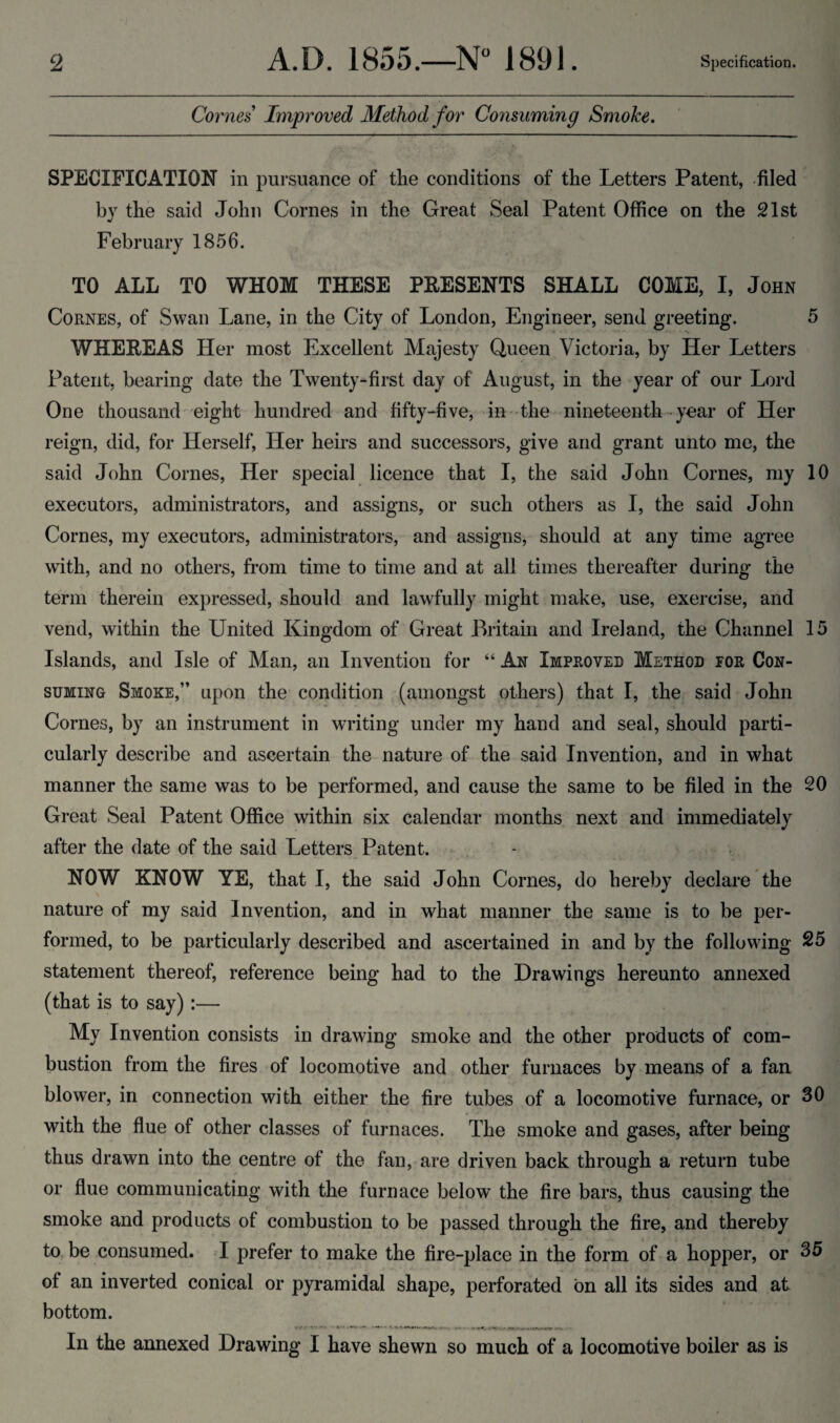 Comes Improved Method for Consuming Smoke. SPECIFICATION in pursuance of the conditions of the Letters Patent, -filed by the said John Comes in the Great Seal Patent Oflfice on the 21st February 1856. TO ALL TO WHOM THESE PRESENTS SHALL COME, I, John CoRNES, of Swan Lane, in the City of London, Engineer, send greeting. 5 WHEREAS Her most Excellent Majesty Queen Victoria, by Her Letters Patent, bearing date the Twenty-first day of August, in the year of our Lord One thousand eight hundred and fifty-five, in the nineteenth • year of Her reign, did, for Herself, Her heirs and successors, give and grant unto me, the said John Comes, Her special licence that I, the said John Comes, my 10 executors, administrators, and assigns, or such others as I, the said John Comes, my executors, administrators, and assigns, should at any time agree with, and no others, from time to time and at all times thereafter during the term therein expressed, should and lawfully might make, use, exercise, and vend, within the United Kingdom of Great Britain and Ireland, the Channel 15 Islands, and Isle of Man, an Invention for “ An Improved Method for Con¬ suming Smoke,” upon the condition (amongst others) that I, the said John Comes, by an instrument in writing under my hand and seal, should parti¬ cularly describe and ascertain the-nature of the said Invention, and in what manner the same was to be performed, and cause the same to be filed in the 20 Great Seal Patent Office within six calendar months next and immediately after the date of the said Letters, Patent. NOW KNOW YE, that I, the said John Comes, do hereby declare the nature of my said Invention, and in what manner the same is to be per¬ formed, to be particularly described and ascertained in and by the following 25 statement thereof, reference being had to the Drawings hereunto annexed (that is to say):— My Invention consists in drawing smoke and the other products of com¬ bustion from the fires of locomotive and other furnaces by means of a fan blower, in connection with either the fire tubes of a locomotive furnace, or 36 with the flue of other classes of furnaces. The smoke and gases, after being thus drawn into the centre of the fan, are driven back through a return tube or flue communicating with the furnace below^ the fire bars, thus causing the smoke and products of combustion to be passed through the fire, and thereby to, be consumed. I prefer to make the fire-place in the form of a hopper, or 35 of an inverted conical or pyramidal shape, perforated bn all its sides and at bottom. In the annexed Drawing I have shewn so much of a locomotive boiler as is