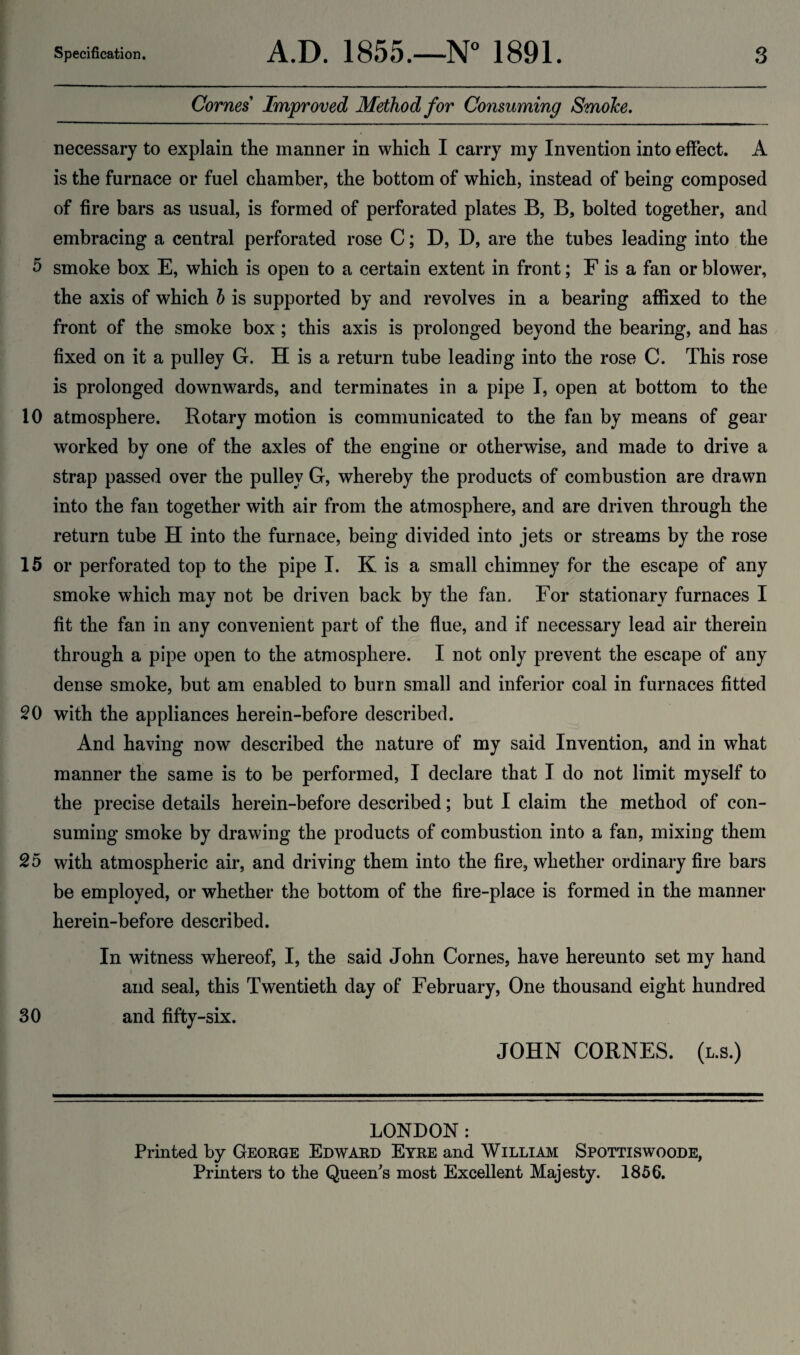 Comes Improved Method for Consuming SmoJce. necessary to explain the manner in which I carry my Invention into effect. A is the furnace or fuel chamber, the bottom of which, instead of being composed of fire bars as usual, is formed of perforated plates B, B, bolted together, and embracing a central perforated rose C; B, D, are the tubes leading into the 5 smoke box E, which is open to a certain extent in front; F is a fan or blower, the axis of which h is supported by and revolves in a bearing affixed to the front of the smoke box ; this axis is prolonged beyond the bearing, and has fixed on it a pulley G. H is a return tube leading into the rose C. This rose is prolonged downwards, and terminates in a pipe I, open at bottom to the 10 atmosphere. Rotary motion is communicated to the fan by means of gear worked by one of the axles of the engine or otherwise, and made to drive a strap passed over the pulley G, whereby the products of combustion are drawn into the fan together with air from the atmosphere, and are driven through the return tube H into the furnace, being divided into jets or streams by the rose 15 or perforated top to the pipe I. K is a small chimney for the escape of any smoke which may not be driven back by the fan. For stationary furnaces I fit the fan in any convenient part of the flue, and if necessary lead air therein through a pipe open to the atmosphere. I not only prevent the escape of any dense smoke, but am enabled to burn small and inferior coal in furnaces fitted 20 with the appliances herein-before described. And having now described the nature of my said Invention, and in what manner the same is to be performed, I declare that I do not limit myself to the precise details herein-before described; but I claim the method of con¬ suming smoke by drawing the products of combustion into a fan, mixing them 25 with atmospheric air, and driving them into the fire, whether ordinary fire bars be employed, or whether the bottom of the fire-place is formed in the manner herein-before described. In witness whereof, I, the said John Comes, have hereunto set my hand i and seal, this Twentieth day of February, One thousand eight hundred 30 and fifty-six. JOHN CORNES. (l.s.) LONDON: Printed by George Edward Eyre and William Spottiswoode, Printers to the Queeffs most Excellent Majesty. 1856.