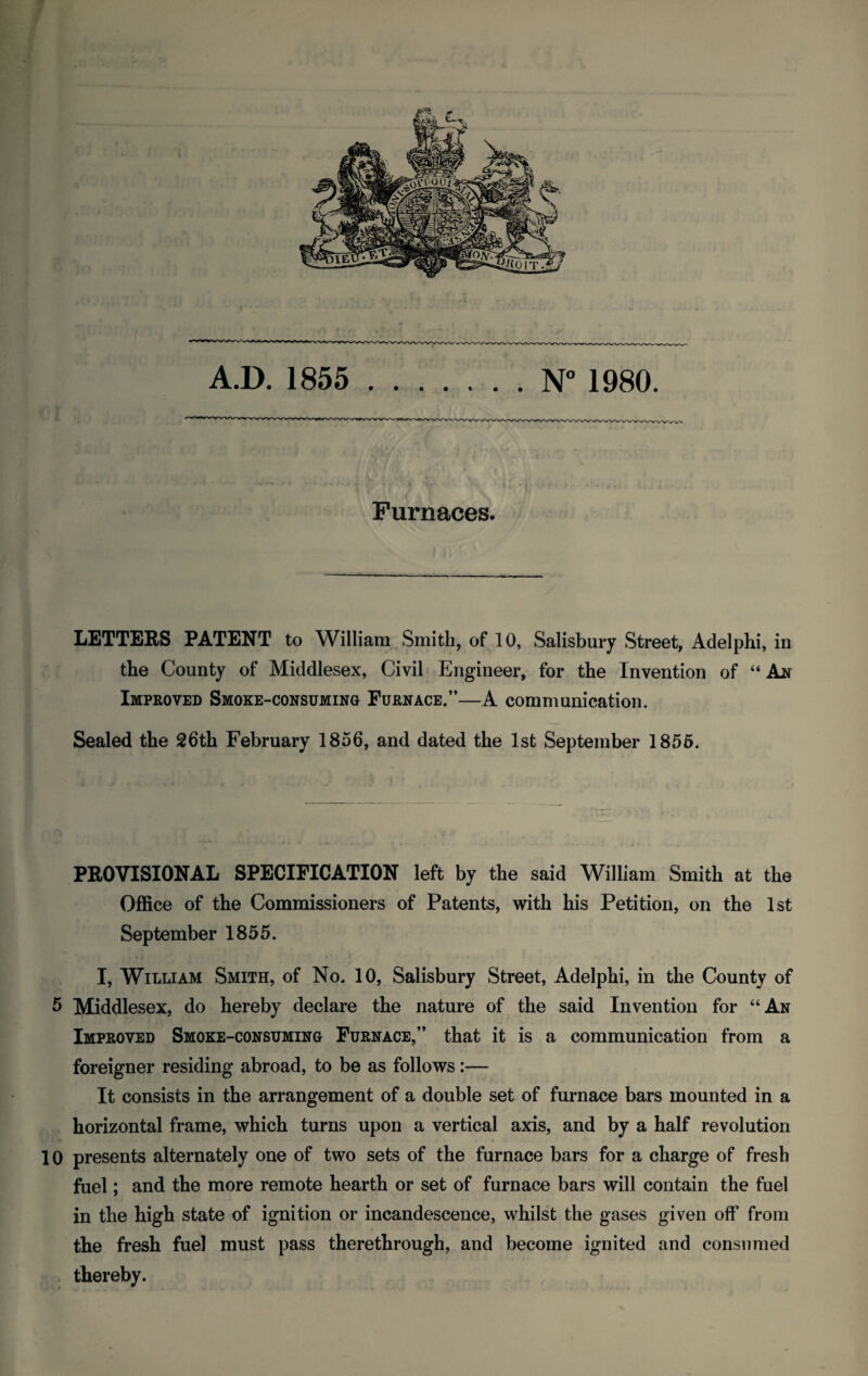 A.D. 1855 N° 1980 Furnaces. LETTERS PATENT to William Smith, of 10, Salisbury Street, Adel phi, in the County of Middlesex, Civil Engineer, for the Invention of “ An Improved Smoke-consuming Furnace.”—A communication. Sealed the 26th February 1856, and dated the 1st September 1855. PROVISIONAL SPECIFICATION left by the said William Smith at the Office of the Commissioners of Patents, with his Petition, on the 1st September 1855. I, William Smith, of No. 10, Salisbury Street, Adelphi, in the County of 5 Middlesex, do hereby declare the nature of the said Invention for “An Improved Smoke-consuming Furnace,” that it is a communication from a foreigner residing abroad, to be as follows:— It consists in the arrangement of a double set of furnace bars mounted in a horizontal frame, which turns upon a vertical axis, and by a half revolution 10 presents alternately one of two sets of the furnace bars for a charge of fresh fuel; and the more remote hearth or set of furnace bars will contain the fuel in the high state of ignition or incandescence, whilst the gases given off from the fresh fuel must pass therethrough, and become ignited and consumed thereby.