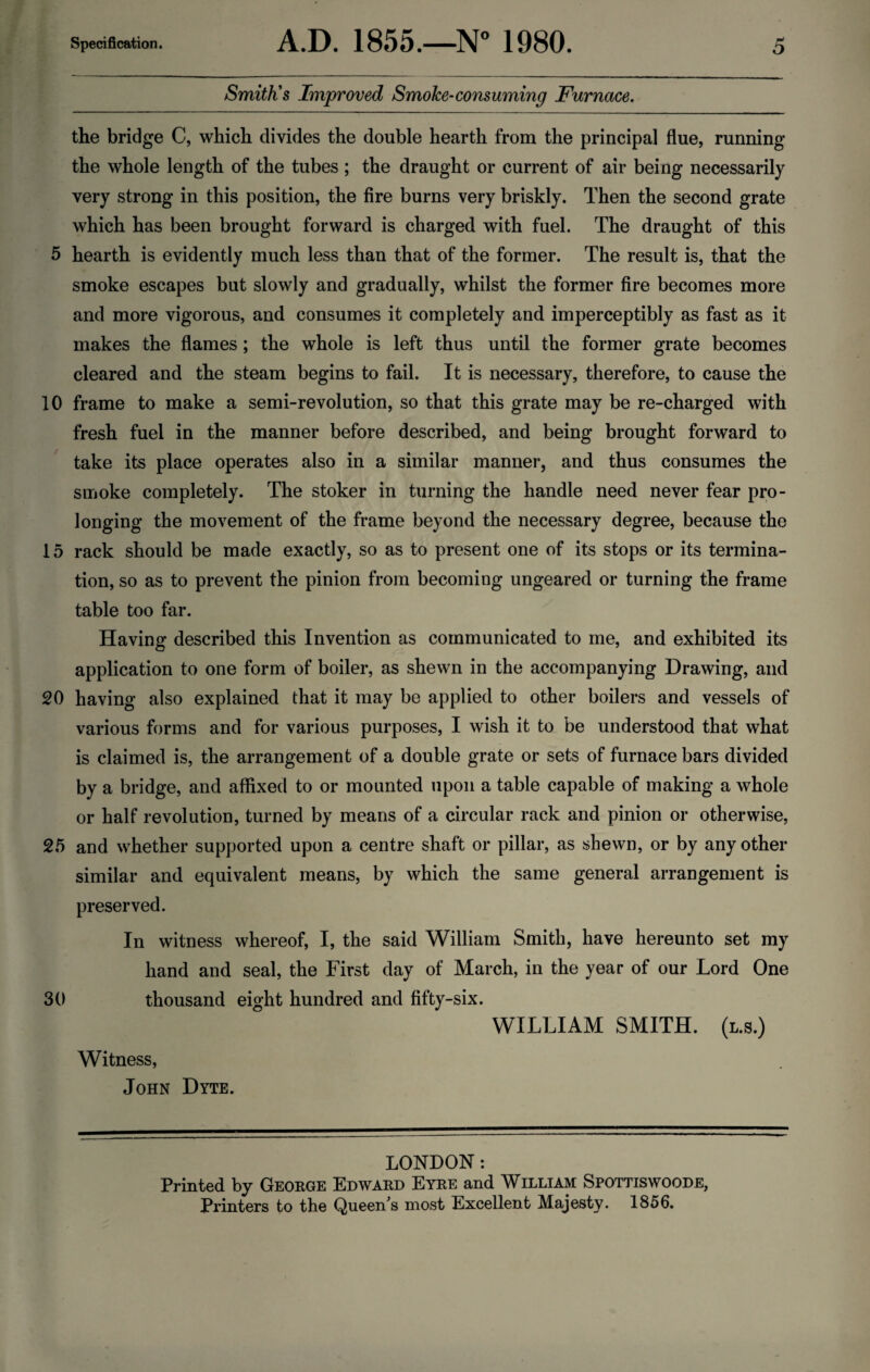 Smith’s Improved Smoke-consuming Furnace. the bridge C, which divides the double hearth from the principal flue, running the whole length of the tubes ; the draught or current of air being necessarily very strong in this position, the fire burns very briskly. Then the second grate which has been brought forward is charged with fuel. The draught of this 5 hearth is evidently much less than that of the former. The result is, that the smoke escapes but slowly and gradually, whilst the former fire becomes more and more vigorous, and consumes it completely and imperceptibly as fast as it makes the flames ; the whole is left thus until the former grate becomes cleared and the steam begins to fail. It is necessary, therefore, to cause the 10 frame to make a semi-revolution, so that this grate may be re-charged with fresh fuel in the manner before described, and being brought forward to take its place operates also in a similar manner, and thus consumes the smoke completely. The stoker in turning the handle need never fear pro¬ longing the movement of the frame beyond the necessary degree, because the 15 rack should be made exactly, so as to present one of its stops or its termina¬ tion, so as to prevent the pinion from becoming ungeared or turning the frame table too far. Having described this Invention as communicated to me, and exhibited its application to one form of boiler, as shewn in the accompanying Drawing, and 20 having also explained that it may be applied to other boilers and vessels of various forms and for various purposes, I wish it to be understood that what is claimed is, the arrangement of a double grate or sets of furnace bars divided by a bridge, and affixed to or mounted upon a table capable of making a whole or half revolution, turned by means of a circular rack and pinion or otherwise, 25 and whether supported upon a centre shaft or pillar, as shewn, or by any other similar and equivalent means, by which the same general arrangement is preserved. In witness whereof, I, the said William Smith, have hereunto set my hand and seal, the First day of March, in the year of our Lord One 30 thousand eight hundred and fifty-six. WILLIAM SMITH, (l.s.) Witness, John Dyte. LONDON : Printed by George Edward Eyre and William Spottiswoode, Printers to the Queen s most Excellent Majesty. 1856.