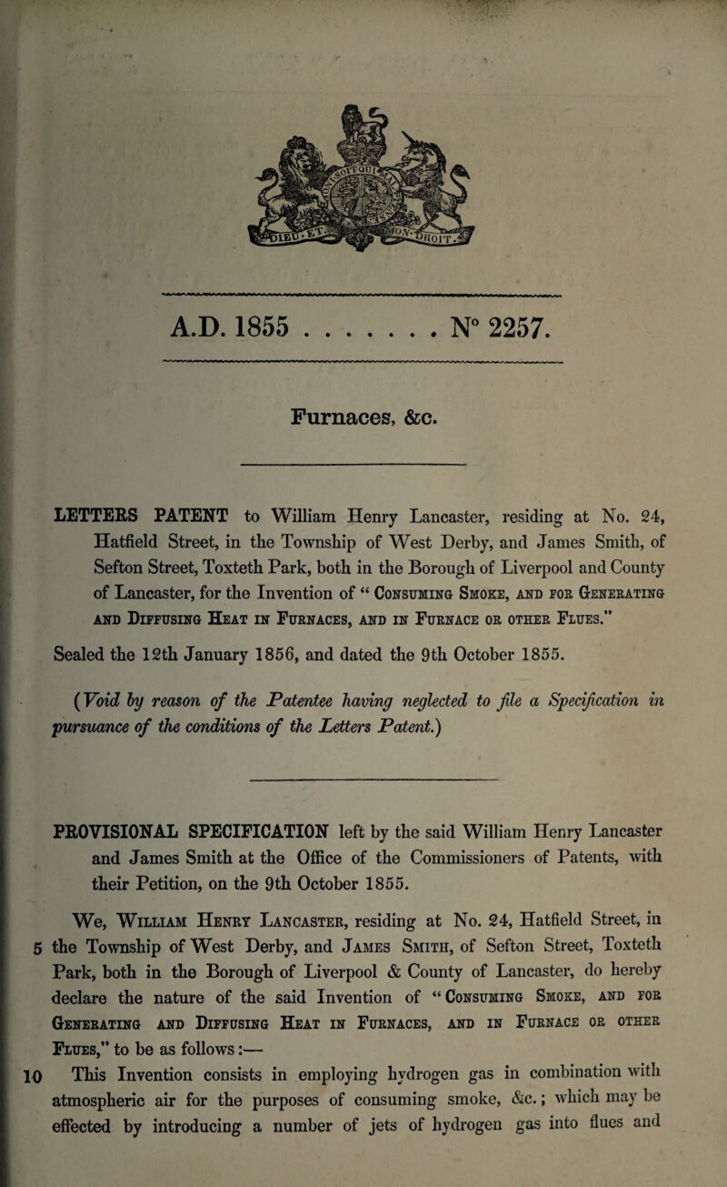 Furnaces, &c. LETTERS PATENT to William Henry Lancaster, residing at No. 24, Hatfield Street, in the Township of West Derby, and James Smith, of Sefton Street, Toxteth Park, both in the Borough of Liverpool and County of Lancaster, for the Invention of 44 Consuming Smoke, and for Generating and Diffusing Heat in Furnaces, and in Furnace or other Flues.” Sealed the 12th January 1856, and dated the 9th October 1855. (Void by reason of the Patentee having neglected to file a Specification in pursuance of the conditions of the Letters Patent.) PROVISIONAL SPECIFICATION left by the said William Henry Lancaster and James Smith at the Office of the Commissioners of Patents, with their Petition, on the 9th October 1855. We, William Henry Lancaster, residing at No. 24, Hatfield Street, in 5 the Township of West Derby, and James Smith, of Sefton Street, Toxteth Park, both in the Borough of Liverpool & County of Lancaster, do hereby declare the nature of the said Invention of “ Consuming Smoke, and for Generating and Diffusing Heat in Furnaces, and in Furnace or other Flues,” to be as follows:— 10 This Invention consists in employing hydrogen gas in combination with atmospheric air for the purposes of consuming smoke, &c.; which may be effected by introducing a number of jets of hydrogen gas into flues and