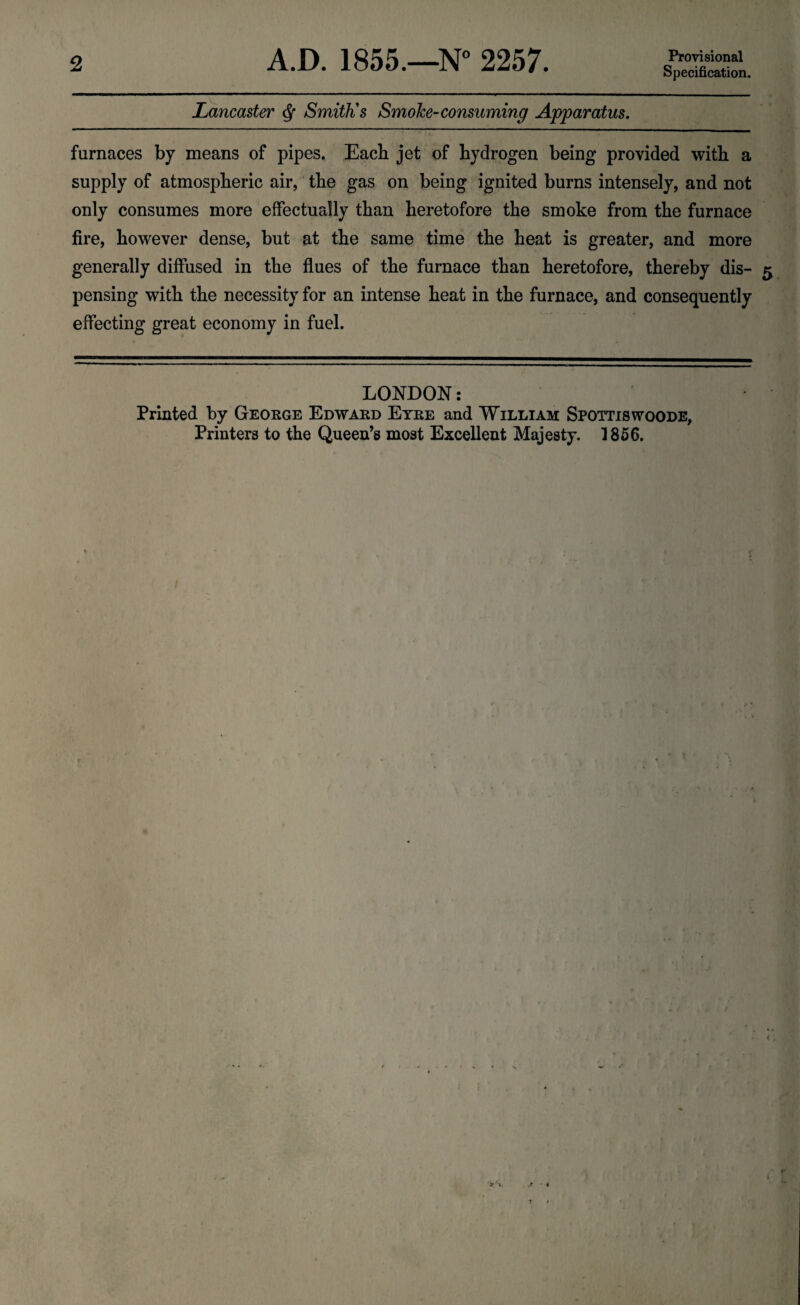 Specification. Lancaster <$■ Smith’s Smoke-consuming Apparatus. furnaces by means of pipes. Each jet of hydrogen being provided with a supply of atmospheric air, the gas on being ignited burns intensely, and not only consumes more effectually than heretofore the smoke from the furnace fire, however dense, but at the same time the heat is greater, and more generally diffused in the flues of the furnace than heretofore, thereby dis- 5 pensing with the necessity for an intense heat in the furnace, and consequently effecting great economy in fuel. LONDON: Printed by George Edward Eyre and William Spottiswoode,