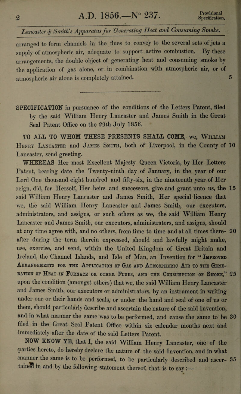 Provisional Lancaster <Sf Smith's Apparatus for Generating Heat and Consuming Smoke. arranged to form channels in the fines to convey to the several sets of jets a c> supply of atmospheric air, adequate to support active combustion. By these arrangements, the double object of generating heat and consuming smoke by the application of gas alone, or in combination with atmospheric air, or of atmospheric air alone is completely attained. 5 SPECIFICATION in pursuance of the conditions of the Letters Patent, filed by the said William Henry Lancaster and James Smith in the Great Seal Patent Office on the 29th July 1856. TO ALL TO WHOM THESE PRESENTS SHALL COME, we, William Henry Lancaster and James Smith, both of Liverpool, in the County of 10 Lancaster, send greeting. WHEREAS Her most Excellent Majesty Queen Victoria, by Her Letters Patent, bearing date the Twenty-ninth day of January, in the year of our Lord One thousand eight hundred and fifty-six, in the nineteenth year of Her reign, did, for Herself, Her heirs and successors, give and grant unto us, the 15 said William Henry Lancaster and James Smith, Her special licence that we, the said William Henry Lancaster and James Smith, our executors, administrators, and assigns, or such others as we, the said William Henry Lancaster and James Smith, our executors, administrators, and assigns, should at any time agree with, and no others, from time to time and at all times there- 20 after during the term therein expressed, should and lawfully might make, use, exercise, and vend, within the United Kingdom of Great Britain and Ireland, the Channel Islands, and Isle of Man, an Invention for “ Improved Arrangements for the Application of Gas and Atmospheric Air to the Gene¬ ration of Heat in Furnace or other Flues, and the Consumption of Smoke,” 25 upon the condition (amongst others) that we, the said William Henry Lancaster and James Smith, our executors or administrators, by an instrument in writing under our or their hands and seals, or under the hand and seal of one of us or them, should particularly describe and ascertain the nature of the said Invention, and in what manner the same was to be performed, and cause the same to be 30 filed in the Great Seal Patent Office within six calendar months next and immediately after the date of the said Letters Patent. NOW KNOW YE, that I, the said William Henry Lancaster, one of the parties hereto, do hereby declare the nature of the said Invention, and in what manner the same is to be performed, to be particularly described and ascer- 35 tain^S in and by the following statement thereof, that is to say:—