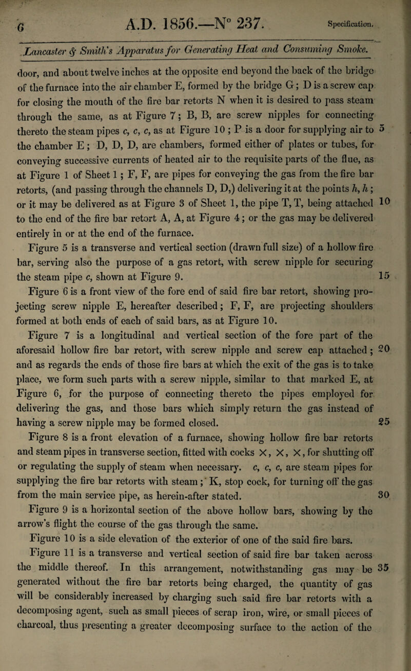 Lancaster § Smith's Apparatus for Generating Heat and Consuming Smoke. door, and about twelve inches at the opposite end beyond the back of the bridge of the furnace into the air chamber E, formed by the bridge G; D is a screw cap for closing the mouth of the fire bar retorts N when it is desired to pass steam through the same, as at Figure 7; B, B, are screw nipples for connecting thereto the steam pipes c, c, c, as at Figure 10 ; P is a door for supplying air to 5 the chamber E; D, D, D, are chambers, formed either of plates or tubes, for conveying successive currents of heated air to the requisite parts of the flue, as at Figure 1 of Sheet 1 ; F, F, are pipes for conveying the gas from the fire bar retorts, (and passing through the channels D, D,) delivering it at the points h, h; or it may be delivered as at Figure 3 of Sheet 1, the pipe T, T, being attached 10 to the end of the fire bar retort A, A, at Figure 4; or the gas may be delivered entirely in or at the end of the furnace. Figure 5 is a transverse and vertical section (drawn full size) of a hollow fire bar, serving also the purpose of a gas retort, with screw nipple for securing the steam pipe c, shown at Figure 9. 15 Figure 6 is a front view of the fore end of said fire bar retort, showing pro¬ jecting screw nipple E, hereafter described; F, F, are projecting shoulders formed at both ends of each of said bars, as at Figure 10. Figure 7 is a longitudinal and vertical section of the fore part of the aforesaid hollow fire bar retort, with screw nipple and screw cap attached ; 20 and as regards the ends of those fire bars at which the exit of the gas is to take place, we form such parts with a screw nipple, similar to that marked E, at Figure 6, for the purpose of connecting thereto the pipes employed for delivering the gas, and those bars which simply return the gas instead of having a screw nipple may be formed closed. 25 Figure 8 is a front elevation of a furnace, showing hollow fire bar retorts and steam pipes in transverse section, fitted with cocks X, X, X, for shutting off or regulating the supply of steam when necessary, c, c, c, are steam pipes for supplying the fire bar retorts with steam ;' K, stop cock, for turning off the gas from the main service pipe, as herein-after stated. 30 Figure 9 is a horizontal section of the above hollow bars, showing by the arrow s flight the course of the gas through the same. Figure 10 is a side elevation of the exterior of one of the said fire bars. Figure 11 is a transverse and vertical section of said fire bar taken across the middle thereof. In this arrangement, notwithstanding gas may-be 35 generated without the fire bar retorts being charged, the quantity of gas will be considerably increased by charging such said fire bar retorts with a decomposing agent, such as small pieces of scrap iron, wire, or small pieces of charcoal, thus presenting a greater decomposing surface to the action of the