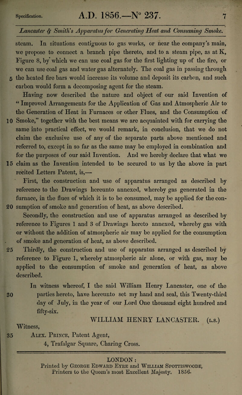 Lancaster $ Smith's Apparatus for Generating Heat and Consuming Smoke. steam. In situations contiguous to gas works, or near the company’s main, we propose to connect a branch pipe thereto, and to a steam pipe, as at K, Figure 8, by which we can use coal gas for the first lighting up of the fire, or we can use coal gas and water gas alternately. The coal gas in passing through 5 the heated fire bars would increase its volume and deposit its carbon, and such carbon would form a decomposing agent for the steam. Having now described the nature and object of our said Invention of “ Improved Arrangements for the Application of Gas and Atmospheric Air to the Generation of Heat in Furnaces or other Flues, and the Consumption of 10 Smoke,” together with the best means we are acquainted with for carrying the same into practical effect, we would remark, in conclusion, that we do not claim the exclusive use of any of the separate parts above mentioned and referred to, except in so far as the same may be employed in combination and for the purposes of our said Invention. And we hereby declare that what we 15 claim as the Invention intended to be secured to us by the above in part recited Letters Patent, is,— First, the construction and use of apparatus arranged as described by reference to the Drawings hereunto annexed, whereby gas generated in the furnace, in the flues of which it is to be consumed, may be applied for the con- 20 sumption of smoke and generation of heat, as above described. Secondly, the construction and use of apparatus arranged as described by reference to Figures 1 and 3 of Drawings hereto annexed, whereby gas with or without the addition of atmospheric air may be applied for the consumption of smoke and generation of heat, as above described. 25 Thirdly, the construction and use of apparatus arranged as described by reference to Figure 1, whereby atmospheric air alone, or with gas, may be applied to the consumption of smoke and generation of heat, as above described. 30 35 In witness whereof, I the said William Henry Lancaster, one of the parties hereto, have hereunto set my hand and seal, this Twenty-third day of July, in the year of our Lord One thousand eight hundred and fifty-six. WILLIAM HENRY LANCASTER. Witness, Alex. Prince, Patent Agent, 4, Trafalgar Square, Charing Cross. (l.s.) LONDON : Printed by George Edward Eyre and William Spottiswoode, Printers to the Queen's most Excellent Majesty. 1856.