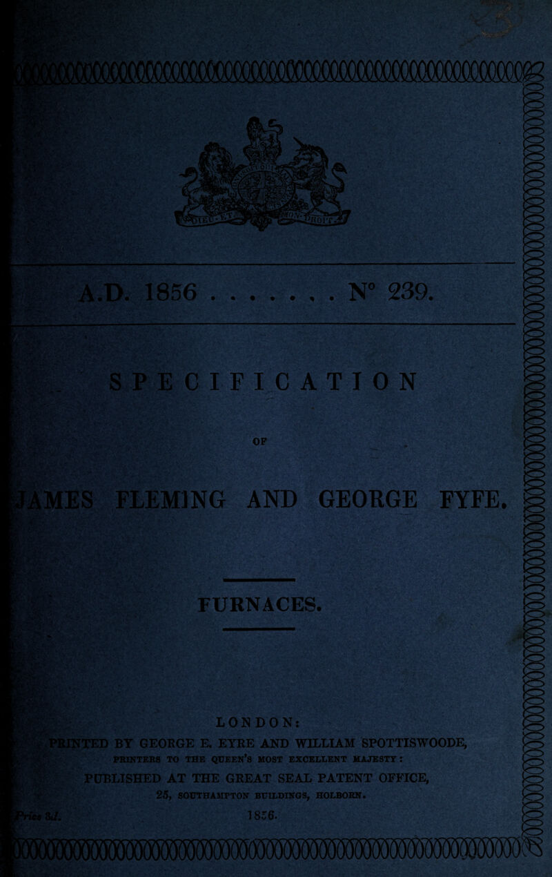 N° 239. A.D. 1856 SPECIFICATION FLEMING AND GEORGE FYFE. :fVc'.'v'Vv FURNACES. m*. ■ LONDON: PRINTED BY GEORGE E. EYRE AND WILLIAM SPOTTISWOODE, PRINTERS TO THE QUEEN*S MOST EXCELLENT MAJESTY: PUBLISHED AT THE GREAT SEAL PATENT OFFICE, 25, SOUTHAMPTON BUILDINGS, HOLBORN. 1 856-