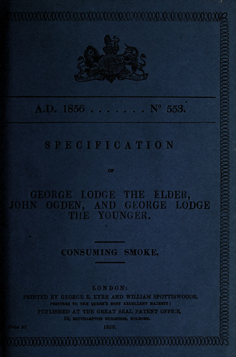 f'-.-r;' . '••a. A.D. 1856 .N° 553. ' -f SPECIFICATION OF >o GEORGE LODGE THE ELDER, OHN OGDEN, AND GEORGE LODGE THE YOUNGER. ... CONSUMING SMOKE, LONDON: PRINTED BY GEORGE E. EYRE AND WILLIAM SPOTTISWOODE, PRINTERS TO THE QUEEN’S MOST EXCELLENT MAJESTY: PUBLISHED AT THE GREAT SEAL PATENT OFFICE, 25, SOUTHAMPTON BUILDINGS, HOLBORN. 3d. 1856.