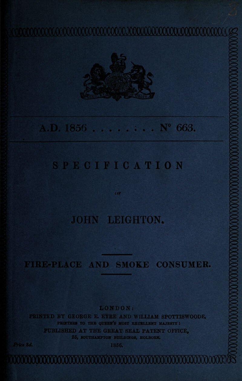 A.D. 1856 .; . . N° 663. SPECIFICATION OF JOHN LEIGHTON. tv rlSs a • r *-,?—•• v-' ' .■> .<*• Svgs FIRE-PLACE AND SMOKE CONSUMER. ^ *WW • tffs Kl TH s&i1 S:5,; If**- m Price LONDON: PRINTED BY GEORGE E. EYRE AND WILLIAM SPOTTISWOODE, PRINTERS TO THE QUEEN’S MOST EXCELLENT MAJESTY: PUBLISHED AT THE GREAT SEAL PATENT OFFICE, 25, SOUTHAMPTON BUILDINGS, HOLBORN, sd. 1856. (Hlllli