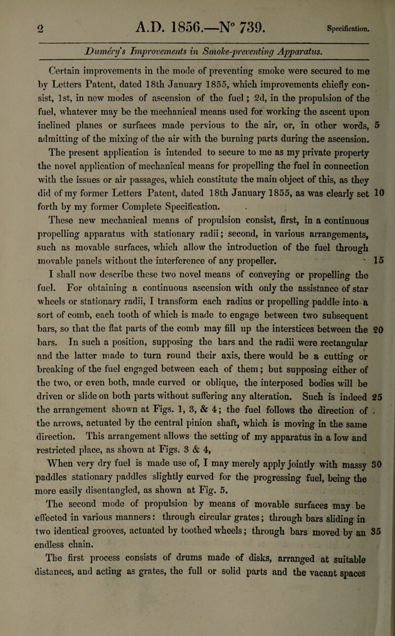 Dumcrys Improvements in Smoke-preventing Apparatus, Certain improvements in tlie mode of preventing smoke were secured to me by Letters Patent, dated 18th January 1855, which improvements chiefly con¬ sist, 1 st, in new modes of ascension of the fuel; 2d, in the propulsion of the fuel, whatever may be the mechanical means used for working the ascent upon inclined planes or surfaces made pervious to the air, or, in other words, 5 admitting of the mixing of the air with the burning parts during the ascension. The present application is intended to secure to me as my private property the novel application of mechanical means for propelling the fuel in connection with the issues or air passages, which constitute the main object of this, as they did of my former Letters Patent, dated 18th January 1855, as was clearly set 10 forth by my former Complete Specification. These new mechanical means of propulsion consist, first, in a continuous propelling apparatus with stationary radii; second, in various arrangements, such as movable surfaces, which allow the introduction of the fuel through movable panels without the interference of any propeller. ' 15 I shall now describe these two novel means of conveying or propelling the fuel. For obtaining a continuous ascension with only the assistance of star wheels or stationary radii, I transform each radius or propelling paddle into-a sort of comb, each tooth of which is made to engage between two subsequent bars, so that the flat parts of the comb may fill up the interstices between the 20 bars. In such a position, supposing the bars and the radii were rectangular and the latter made to turn round their axis, there would be a cutting or breaking of the fuel engaged between each of them; but supposing either of the two, or even both, made curved or oblique, the interposed bodies will be driven or slide on both parts without suffering any alteration. Such is indeed 25 the arrangement shown at Figs. 1, 3, & 4; the fuel follows the direction of . the arrows, actuated by the central pinion shaft, which is moving in the same direction. This arrangement allows the setting of my apparatus in a low and restricted place, as shown at Figs. 3 & 4, , . , When very dry fuel is made use of, I may merely apply jointly with massy SO i paddles stationary paddles slightly curved for the progressing fuel, being the more easily disentangled, as shown at Fig. 5. : The second mode of propulsion by means of movable surfaces may-be i effected in various manners: through circular grates; through bars sliding in two identical grooves, actuated by toothed wheels; through bars moved by an 35 i endless chain. The first process consists of drums made of disks, arranged at suitable distances, and acting as grates, the full or solid parts and the vacant spaces