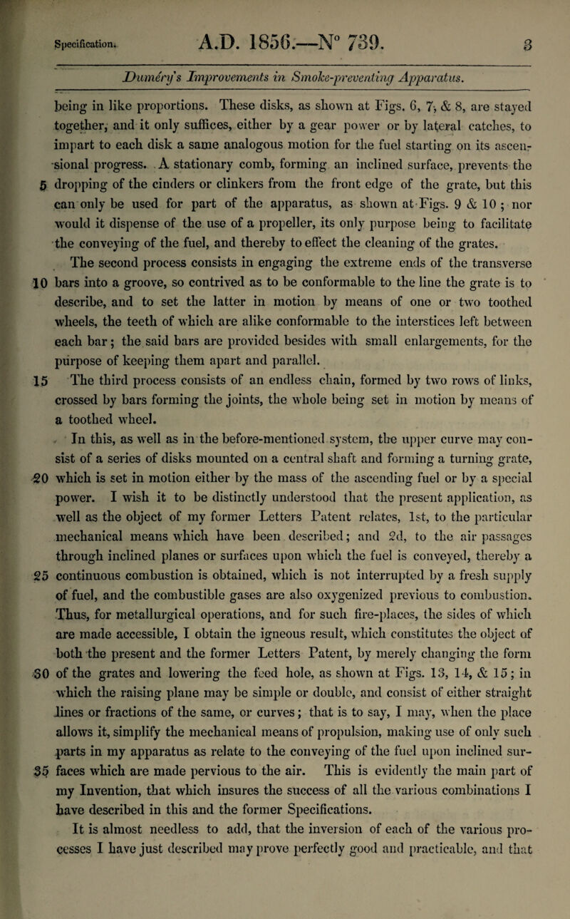 Dumerys Improvements in Smohe-preventing Apparatus. being in like proportions. These disks, as shown at Figs. 6, 7-, & 8, are stayed together,- and it only suffices, either by a gear power or by lateral catches, to impart to each disk a same analogous motion for the fuel starting on its ascen- “sional progress. .A stationary comb, forming an inclined surface, prevents the ^ dropping of the cinders or clinkers from the front edge of the grate, but this can* only be used for part of the apparatus, as shown at Figs. 9 & 10 ; nor would it dispense of the use of a propeller, its only purpose being to facilitate the conveying of the fuel, and thereby to effect the cleaning of the grates. The second process consists in engaging the extreme ends of the transverse 10 bars into a groove, so contrived as to be conformable to the line the grate is to ‘ describe, and to set the latter in motion by means of one or two toothed wheels, the teeth of which are alike conformable to the interstices left between each bar; the said bars are provided besides with small enlargements, for the purpose of keeping them apart and parallel. 15 The third process consists of an endless chain, formed by two rows of links, crossed by bars forming the joints, the whole being set in motion by means of a toothed wheel. . ' In this, as well as in the before-mentioned system, the upper curve may con¬ sist of a series of disks mounted on a central shaft and forming a turning grate, 20 which is set in motion either by the mass of the ascending fuel or by a special power. I wish it to be distinctly understood that the present application, as well as the object of my former Letters Patent relates, 1st, to the particular mechanical means which have been described; and 2d, to the air passages through inclined planes or surfaces upon which the fuel is conveyed, thereby a 25 continuous combustion is obtained, which is not interrupted by a fresh supply of fuel, and the combustible gases are also oxygenized previous to combustion. Thus, for metallurgical operations, and for such fire-places, the sides of which are made accessible, I obtain the igneous result, which constitutes the object of both the present and the former Letters Patent, by merely changing the form 30 of the grates and lowering the feed hole, as shown at Figs. 13, 14, & 15; in which the raising plane may be simple or double, and consist of either straight lines or fractions of the same, or curves; that is to say, I may, when the place allows it, simplify the mechanical means of propulsion, making use of only such parts in my apparatus as relate to the conveying of the fuel upon inclined sur- 35 faces which are made pervious to the air. This is evidently the main part of my Invention, that which insures the success of all the various combinations I have described in this and the former Specifications. It is almost needless to add, that the inversion of each of the various pro¬ cesses I have just described may prove perfectly good and [)racticable, and that