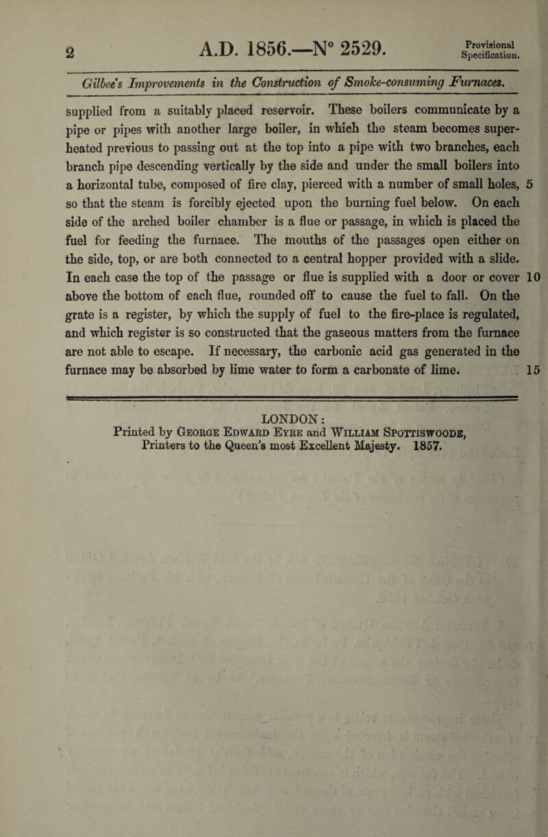 Provisional Specification. Gilbees Improvements in the Construction of Smoke-consuming Furnaces. supplied from a suitably placed reservoir. These boilers communicate by a pipe or pipes with another large boiler, in which the steam becomes super¬ heated previous to passing out at the top into a pipe with two branches, each branch pipe descending vertically by the side and under the small boilers into a horizontal tube, composed of fire clay, pierced with a number of small holes, 5 so that the steam is forcibly ejected upon the burning fuel below. On each side of the arched boiler chamber is a flue or passage, in which is placed the fuel for feeding the furnace. The mouths of the passages open either on the side, top, or are both connected to a central hopper provided with a slide. In each case the top of the passage or flue is supplied with a door or cover 10 above the bottom of each flue, rounded off to cause the fuel to fall. On the grate is a register, by which the supply of fuel to the fire-place is regulated, and which register is so constructed that the gaseous matters from the furnace are not able to escape. If necessary, the carbonic acid gas generated in the furnace may be absorbed by lime water to form a carbonate of lime. 15 LONDON: Printed by George Edward Eyre and William Spottiswoods,
