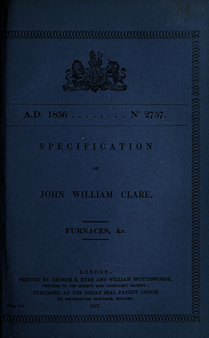 A.D. 1856 ........ N° 2757. SPECIF I'C A T ION OF JOHN WILLIAM CLARE. m FURNACES, &c- % LONDON: PRINTED BY GEORGE E. EYRE AND WILLIAM SPOTTISWOODE, PBINTEBS TO THE QTTSEN’S MOST EXCELLENT MAJESTY : PUBLISHED AT THE GREAT SEAL PATENT OFFICE, 25, SOtJtHAMPTON BUttBINO*, HOIBORN. 1(W. 1867.