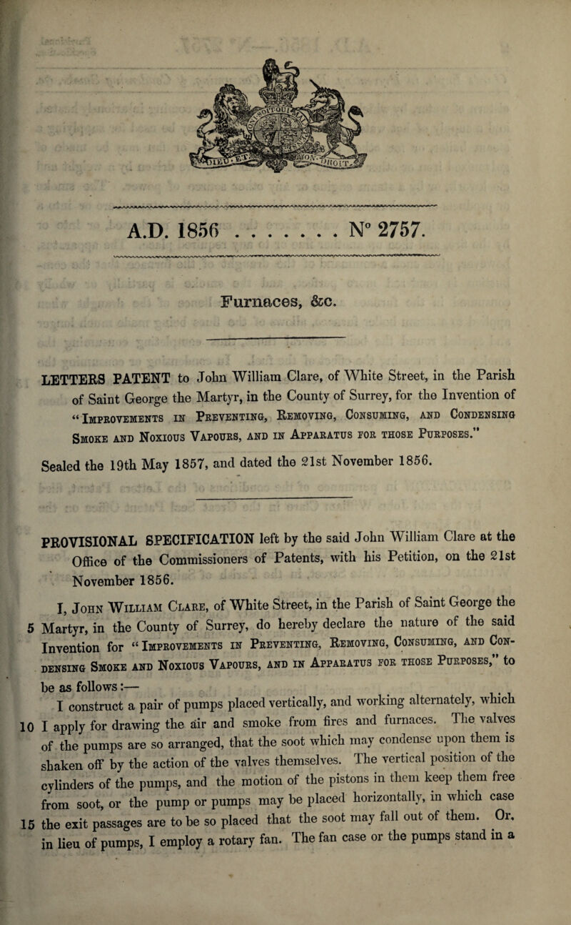 CJi- Furnaces, &c. LETTERS PATENT to John William Clare, of White Street, in the Parish of Saint George the Martyr, in the County of Surrey, for the Invention of “ Impeovemenis in Peeventing, Removing, . Consuming, and Condensing Smoke and Noxious Vapoues, and in Appaeatus joe those Pueposes* Sealed the 19th May 1857, and dated the 21st November 1856. PROVISIONAL SPECIFICATION left by the said John William Clare at the Office of the Commissioners of Patents, with his Petition, on the 21st November 1856. I, John William Clare, of White Street, in the Parish of Saint George the ^ 5 Martyr, in the County of Surrey, do hereby declare the nature of the said ? Invention for “ Impeovemenis in Preventing, Removing, Consuming, and Con¬ densing Smoke and Noxious Vapours, and in Apparatus foe those Purposes,” to be as follows:— construct a pair of pumps placed vertically, and working alternately, which 10 I apply for drawing the air and smoke from fires and furnaces. The. valves of the pumps are so arranged, that the soot which may condense upon them is shaken off by the action of the valves themselves. The vertical position of the cylinders of the pumps, and the motion of the pistons in them keep them free from soot, or the pump or pumps may be placed horizontally, in which case 15 the exit passages are to be so placed that the soot may fall out of them. Or,