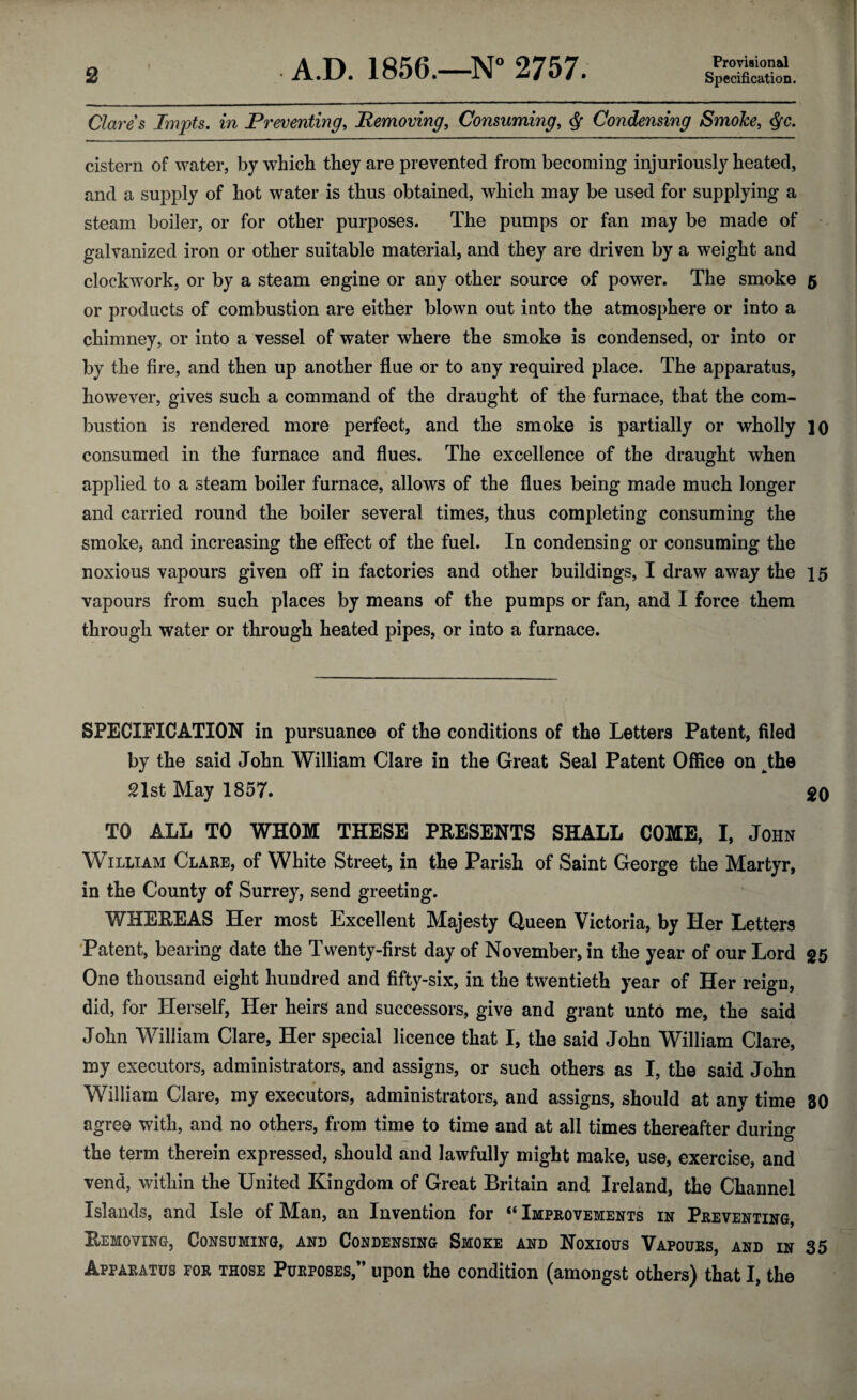 Provisional Clares Impts, in Preventing^ Removing, Consuming, ^ Condensing SmoJce, ^c. cistern of water, by whicb they are prevented from becoming injuriously heated, and a supply of hot water is thus obtained, which may be used for supplying a steam boiler, or for other purposes. The pumps or fan may be made of galvanized iron or other suitable material, and they are driven by a weight and clockwork, or by a steam engine or any other source of power. The smoke 5 or products of combustion are either blown out into the atmosphere or into a chimney, or into a vessel of water where the smoke is condensed, or into or by the fire, and then up another flue or to any required place. The apparatus, however, gives such a command of the draught of the furnace, that the com¬ bustion is rendered more perfect, and the smoke is partially or wholly lo consumed in the furnace and flues. The excellence of the draught when applied to a steam boiler furnace, allows of the flues being made much longer and carried round the boiler several times, thus completing consuming the smoke, and increasing the effect of the fuel. In condensing or consuming the noxious vapours given off in factories and other buildings, I draw away the 15 vapours from such places by means of the pumps or fan, and I force them through water or through heated pipes, or into a furnace. SPECIFICATION in pursuance of the conditions of the Letters Patent, filed by the said John William Clare in the Great Seal Patent Office on ^the 21st May 1857. 20 TO ALL TO WHOM THESE PRESENTS SHALL COME, I, John William Clare, of White Street, in the Parish of Saint George the Martyr, in the County of Surrey, send greeting. WHEREAS Her most Excellent Majesty Queen Victoria, by Her Letters 'Patent, bearing date the Twenty-first day of November, in the year of our Lord 25 One thousand eight hundred and fifty-six, in the twentieth year of Her reign, did, for Herself, Her heirs and successors, give and grant unto me, the said John William Clare, Her special licence that I, the said John William Clare, my executors, administrators, and assigns, or such others as I, the said John William Clare, my executors, administrators, and assigns, should at any time 80 agree with, and no others, from time to time and at all times thereafter durino* the term therein expressed, should and lawfully might make, use, exercise, and vend, within the United Kingdom of Great Britain and Ireland, the Channel Islands, and Isle of Man, an Invention for “ Improvements in Preventing, Removing, Consuming, and Condensing Smoke and Noxious Vapours, and in 35 Apparatus for those Purposes,” upon the condition (amongst others) that I, the