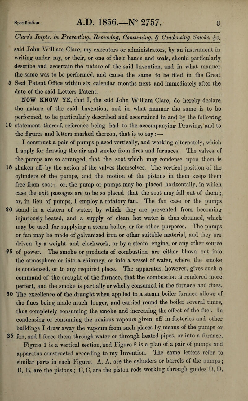 Clares Impts. in Preventing, Removing, Consuming, ^ Condensing Smoke, said John William Clare, my executors or administrators, by an instrument in writing under my, or their, or one of their hands and seals, should particularly describe and ascertain the nature of the said Invention, and in what manner the same was to be performed, and cause the same to be filed in the Great 5 Sea;! Patent Office within six calendar months next and immediately after the date of the said Letters Patent. NOW KNOW YE, that I, the said John William Clare, do hereby declare the nature of the said Invention, and in what manner the same is to be performed, to be particularly described and ascertained in and by the follow'ing 10 statement thereof, reference being had to the accompanying Drawing, and to the figures and letters marked thereon, that is to say :— I construct a pair of pumps placed vertically, and working alternately, which I apply for drawing the air and smoke from fires and furnaces. The valves of the pumps are so arranged, that the soot which may condense upon them is 15 shaken off by the action of the valves themselves. The vertical position of the cylinders of the pumps, and the motion of the pistons in them keeps them free from soot; or, the pump or pumps may be placed horizontally, in which case the exit passages are to be so placed that the soot may fall out of them; or, in lieu of pumps, I employ a rotatory fan. The fan case or the pumps 20 stand in a cistern of water, by which they are prevented from becoming injuriously heated, and a supply of clean hot water is thus obtained, which may be used for supplying a steam boiler, or for other purposes. The pumps or fan may be made of galvanized iron or other suitable material, and they are driven by a weight and clockwork, or by a steam engine, or any other source 25 of power. The smoke or products of combustion are either blown out into the atmosphere or into a chimney, or into a vessel of water, where the smoke is condensed, or to any required place. The apparatus, however, gives such a command of the draught of the furnace, that the combustion is rendered more perfect, and the smoke is partially or wholly consumed in the furnace and fiues. 30 The excellence of the draught when applied to a steam boiler furnace allows of the flues being made much longer, and carried round the boiler several times, thus completely consuming the smoke and increasing^ the effect of the fuel. In condensing or consuming the noxious vapours given off in factories and other buildings I draw away the vapours from such places by means of the pumps or 35 fan, and I force them through water or through heated pipes, or into a furnace. Figure 1 is a vertical section, and Figure 2 is a plan of a pair of pumps and apparatus constructed according to my Invention. The same letters refer to similar parts in each Figure. A, A, are the cylinders or barrels of the pumps; B, B, are the pistons C, C, are the piston rods working through guides D, D,