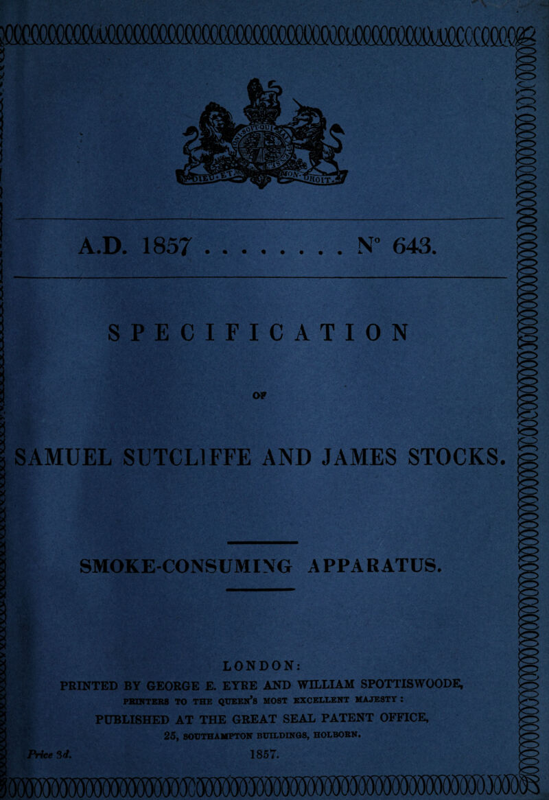 woo A.D. 1857 .N 643. SPECIFICATION | . I o* » 3 SAMUEL SUTCLIFFE AND JAMES STOCKS. X X , Iflpt I yjagM mM s - 3 SMOKE-CONSUMING APPARATUS. 3 3 LONDON: PRINTED BY GEORGE E. EYRE AND WILLIAM SPOTTISWOODE, PRINTERS TO THE QUEEN’S MOST EXCELLENT MAJESTY : PUBLISHED AT THE GREAT SEAL PATENT OFFICE, 25, SOUTHAMPTON BUILDINGS, HOLBOBN. Price 3d. 1857.