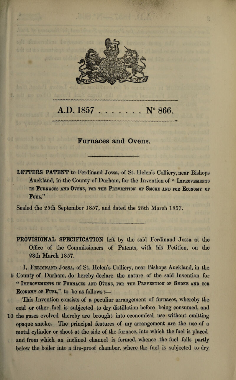 AD. 1857 .N° 866. Furnaces and Ovens. LETTERS PATENT to Ferdinand Jossa, of St. Helen’s Colliery, near Bishops Auckland, in the County of Durham, for the Invention of “ Improvements in Furnaces and Ovens, for the Prevention of Smoke and for Economy of Fuel” Sealed the 25th September 1857, and dated the 28th March 1857. PROVISIONAL SPECIFICATION left by the said Ferdinand Jossa at the Office of the Commissioners of Patents, with his Petition, on the 28th March 1857. I, Ferdinand Jossa, of St. Helens Colliery, near Bishops Auckland, in the 5 County of Durham, do hereby declare the nature of the said Invention for “ Improvements in Furnaces and Ovens, for the Prevention of Smoke and for Economy of Fuel,” to be as follows:— This Invention consists of a peculiar arrangement of furnaces, whereby the coal or other fuel is subjected to dry distillation before being consumed, and 10 the gases evolved thereby are brought into economical use without emitting opaque smoke. The principal features of my arrangement are the use of a metal cylinder or shoot at the side of the furnace, into which the fuel is placed and from which an inclined channel is formed, whence the fuel falls partly below the boiler into a fire-proof chamber, where the fuel is subjected to dry