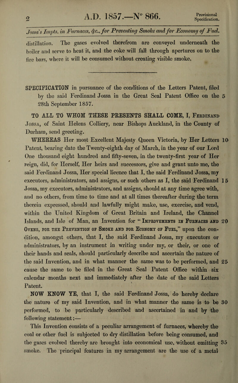 Provisional Jossa s Impts. in Furnaces, $c.,for Preventing Smoke and for Economy of Fuel. distillation. The gases evolved therefrom are conveyed underneath the boiler and serve to heat it, and the coke will fall through apertures on to the lire bars, where it will be consumed without creating visible smoke. SPECIFICATION in pursuance of the conditions of the Letters Patent, filed by the said Ferdinand Jossa in the Great Seal Patent Office on the 5 28th September 1857. TO ALL TO WHOM THESE PRESENTS SHALL COME, I, Ferdinand Jossa, of Saint Helens Colliery, near Bishops Auckland, in the County of Durham, send greeting. WHEREAS Her most Excellent Majesty Queen Victoria, by Her Letters 10 Patent, bearing date the Twenty-eighth day of March, in the year of our Lord One thousand eight hundred and fifty-seven, in the twenty-first year of Her reign, did, for Herself, Her heirs and successors, give and grant unto me, the said Ferdinand Jossa, Her special licence that I, the said Ferdinand Jossa, my executors, administrators, and assigns, or such others as I, the said Ferdinand 1 5 Jossa, my executors, administrators, and assigns, should at any time agree with, and no others, from time to time and at all times thereafter during the term therein expressed, should and lawfully might make, use, exercise, and vend, within the United Kingdom of Great Britain and Ireland, the Channel Islands, and Isle of Man, an Invention for “ Improvements in Furnaces and 20 Ovens, for the Prevention of Smoke and for Economy of Fuel,” upon the con¬ dition, amongst others, that I, the said Ferdinand Jossa, my executors or administrators, by an instrument in writing under my, or their, or one of their hands and seals, should particularly describe and ascertain the nature of the said Invention, and in what manner the same was to be performed, and 25 cause the same to be filed in the Great Seal Patent Office within six calendar months next and immediately after the date of the said Letters t Patent. NOW KNOW YE, that I, the said Ferdinand Jossa, do hereby declare the nature of my said Invention, and in what manner the same is to be 30 performed, to be particularly described and ascertained in and by the following statement:— This Invention consists of a peculiar arrangement of furnaces, whereby the coal or other fuel is subjected to dry distillation before being consumed, and the gases evolved thereby are brought into economical use, without emitting 35 smoke. The principal features in my arrangement are the use of a metal