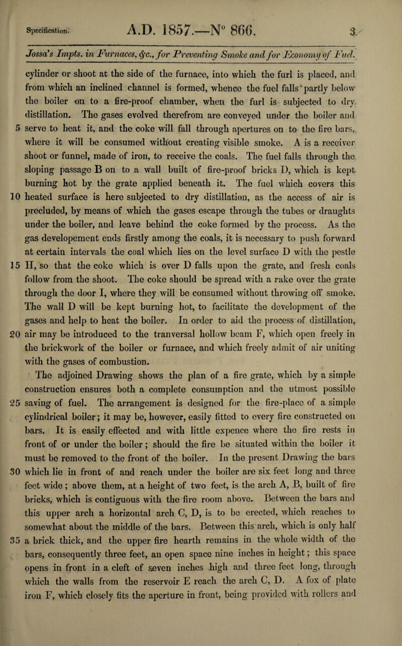 Jossa’s Tmpts. in Furnaces, Qc., for Preventing Smoke and for Economy of Fuel. cylinder or shoot at the side of the furnace, into which the furl is placed, and from which an inclined channel is formed, whence the fuel falls partly below the boiler on to a fire-proof chamber, when the furl is subjected to dry distillation. The gases evolved therefrom are conveyed under the boiler and 5 serve to heat it, and the coke will fall through apertures on to the fire bars, where it will be consumed without creating visible smoke. A is a receiver shoot or funnel, made of iron, to receive the coals. The fuel falls through the sloping passage B on to a wall built of fire-proof bricks D, which is kept burning hot by the grate applied beneath it. The fuel which covers this 10 heated surface is here subjected to dry distillation, as the access of air is precluded, by means of which the gases escape through the tubes or draughts under the boiler, and leave behind the coke formed by the process. As the gas developement ends firstly among the coals, it is necessary to push forward at certain intervals the coal which lies on the level surface D with the pestle 15 H, so that the coke which is over D falls upon the grate, and fresh coals follow from the shoot. The coke should be spread with a rake over the grate through the door I, where they will be consumed without throwing off smoke. The wall D will be kept burning hot, to facilitate the development of the gases and help to heat the boiler. In order to aid the process of distillation, 20 air may be introduced to the tranversal hollow beam F, which open freely in the brickwork of the boiler or furnace, and which freely admit of air uniting with the gases of combustion. The adjoined Drawing shows the plan of a fire grate, which by a simple construction ensures both a complete consumption and the utmost possible 25 saving of fuel. The arrangement is designed for the fire-place of a simple cylindrical boiler; it may be, however, easily fitted to every fire constructed on bars. It is easily effected and with little expence where the fire rests in front of or under the boiler; should the fire be situated within the boiler it must be removed to the front of the boiler. In the present Drawing the bars 30 which lie in front of and reach under the boiler are six feet long and three feet wide; above them, at a height of two feet, is the arch A, B, built of fire bricks, which is contiguous with the fire room above. Between the bars and this upper arch a horizontal arch C, D, is to be erected, which reaches to somewhat about the middle of the bars. Between this arch, which is only hall 35 a brick thick, and the upper fire hearth remains in the whole width of the bars, consequently three feet, an open space nine inches in height; this space opens in front in a cleft of seven inches high and three feet long, through which the walls from the reservoir E reach the arch C, D. A fox of plate iron F, which closely fits the aperture in front, being provided with rollers and