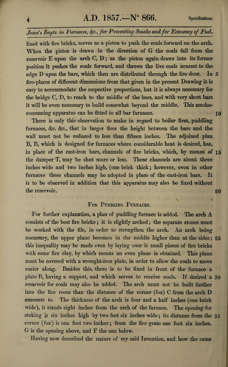 4 Jossa’s Impts. in Furnaces, <$c., for Preventing SmoJce and for Economy of Fuel. lined with fire bricks, serves as a piston to push the coals forward on the arch. When the piston is drawn in the direction of G the coals fall from the reservoir E upon the arch C, D; as the piston again draws into its former position it pushes the coals forward, and throws the live coals nearest to the edge D upon the bars, which then are distributed through the fire door. In 5 fire-places of different dimensions from that given in the present Drawing it is easy to accommodate the respective proportions, but it is always necessary for the bridge C, D, to reach to the middle of the bars, and with very short bars it will be even necessary to build somewhat beyond the middle. This smoke¬ consuming apparatus can be fitted to all bar furnaces. 10 There is only this observation to make in regard to boiler fires, puddling furnaces, &c. &c., that in larger fires the height between the bars and the wall must not be reduced to less than fifteen inches. The adjoined plan B, B, which is designed for furnaces where considerable heat is desired, has, in place of the cast-iron bars, channels of fire bricks, which, by means of 15 the damper T, may be shut more or less. These channels are about three inches wide and two inches high, (one brick thick; however, even in other furnaces these channels may be adopted in place of the cast-iron bars. It is to be observed in addition that this apparatus may also be fixed without the reservoir.. 20 For Puddling Furnaces. For further explanation, a plan of puddling furnace is added. The arch A consists of the best fire bricks ; it is slightly arched; the separate stones must be worked with the file, in order to strengthen the arch. An arch being necessary, the upper plane becomes in the middle higher than at the sides; 25 this inequality may be made even by laying over it small pieces of fire bricks with some fire clay, by which means an even plane is obtained. This plane must be covered with a wrought-iron plate, in order to allow the coals to move easier along. Besides this, there is to be fixed in front of the furnace a plate B, having a support, and which serves to receive coals. If desired a 30 reservoir for coals may also be added. The arch must not be built further into the fire room than the distance of the corner (fox) C from the arch D amounts to. The thickness of the arch is four and a half inches (one brick wide), it stands eight inches from the arch of the furnace. The opening for stoking is six inches high by two feet six inches wide; its distance from the 35 corner (fox) is one foot two inches ; from the fire grate one foot six inches. G is the opening above, and F the one below. Having now described the nature of my said Invention, and how the same
