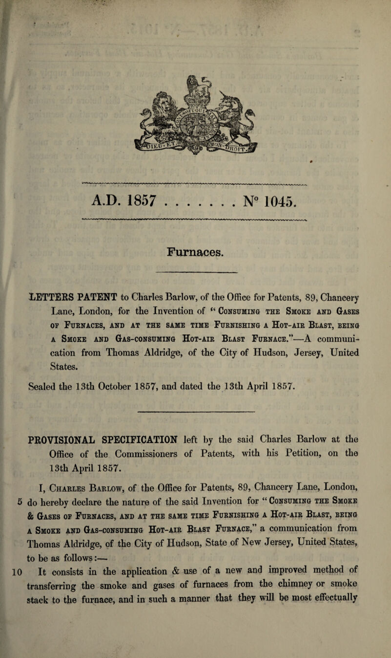 Furnaces. LETTERS PATENT to Charles Barlow, of the Office for Patents, 89, Chancery Lane, London, for the Invention of “ Consuming the Smoke and Gases of Furnaces, and at the same time Furnishing a Hot-air Blast, being a Smoke and Gas-consuming Hot-air Blast Furnace.”—A communi¬ cation from Thomas Aldridge, of the City of Hudson, Jersey, United States. Sealed the 13th October 1857, and dated the 13th April 1857. PROVISIONAL SPECIFICATION left by the said Charles Barlow at the Office of the Commissioners of Patents, with his Petition, on the 13th April 1857. I, Charles Barlow, of the Office for Patents, 89, Chancery Lane, London, 5 do hereby declare the nature of the said Invention for “ Consuming the Smoke & Gases of Furnaces, and at the same time Furnishing a Hot-air Blast, being a Smoke and Gas-consuming Hot-air Blast Furnace,” a communication from Thomas Aldridge, of the City of Hudson, State of New Jersey, United States, to be as follows:— 10 It consists in the application & use of a new and improved method of transferring the smoke and gases of furnaces from the chimney or smoke stack to the furnace, and in such a manner that they will be most effectually