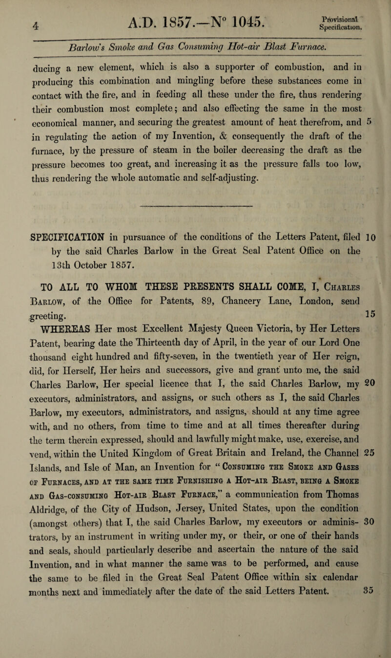 Barlow's Smoke and Gas Consuming Hot-air Blast Furnace. ducing a new element, which is also a supporter of combustion, and in producing this combination and mingling before these substances come in contact with the fire, and in feeding all these under the fire, thus rendering their combustion most complete; and also effecting the same in the most economical manner, and securing the greatest amount of heat therefrom, and 5 in regulating the action of my Invention, & consequently the draft of the furnace, by the pressure of steam in the boiler decreasing the draft as the pressure becomes too great, and increasing it as the pressure falls too low, thus rendering the whole automatic and self-adjusting. SPECIFICATION in pursuance of the conditions of the Letters Patent, filed 10 by the said Charles Barlow in the Great Seal Patent Office on the 13th October 1857. TO ALL TO WHOM THESE PRESENTS SHALL COME, I, Charles Barlow, of the Office for Patents, 89, Chancery Lane, London, send greeting. 15 WHEREAS Her most Excellent Majesty Queen Victoria, by Her Letters Patent, bearing date the Thirteenth day of April, in the year of our Lord One thousand eight hundred and fifty-seven, in the twentieth year of Her reign, did, for Herself, Her heirs and successors, give and grant unto me, the said Charles Barlow, Her special licence that I, the said Charles Barlow, my 20 executors, administrators, and assigns, or such others as I, the said Charles Barlow, my executors, administrators, and assigns, should at any time agree with, and no others, from time to time and at all times thereafter during the term therein expressed, should and lawfully might make, use, exercise, and vend, within the United Kingdom of Great Britain and Ireland, the Channel 25 Islands, and Isle of Man, an Invention for “ Consuming the Smoke and Gases of Furnaces, and at the same time Furnishing a Hot-air Blast, being a Smoke and Gas-consuming Hot-air Blast Furnace,” a communication from Thomas Aldridge, of the City of Hudson, Jersey, United States, upon the condition (amongst others) that I, the said Charles Barlow, my executors or adminis- 30 trators, by an instrument in writing under my, or their, or one of their hands and seals, should particularly describe and ascertain the nature of the said Invention, and in what manner the same was to be performed, and cause the same to be filed in the Great Seal Patent Office within six calendar months next and immediately after the date of the said Letters Patent. 35