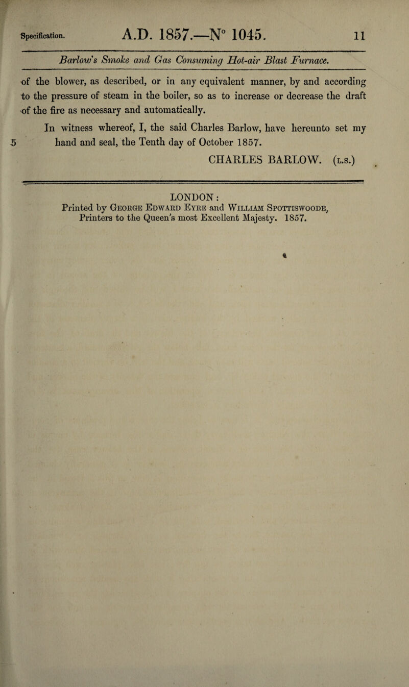 Barlow's Smoke and Gas Consuming Hot-air Blast Furnace. of the blower, as described, or in any equivalent manner, by and according to the pressure of steam in the boiler, so as to increase or decrease the draft of the fire as necessary and automatically. In witness whereof, I, the said Charles Barlow, have hereunto set my 5 hand and seal, the Tenth day of October 1857. CHARLES BARLOW, (l.s.) LONDON: Printed by George Edward Eyre and William Spottiswoode, Printers to the Queen's most Excellent Majesty. 1857.