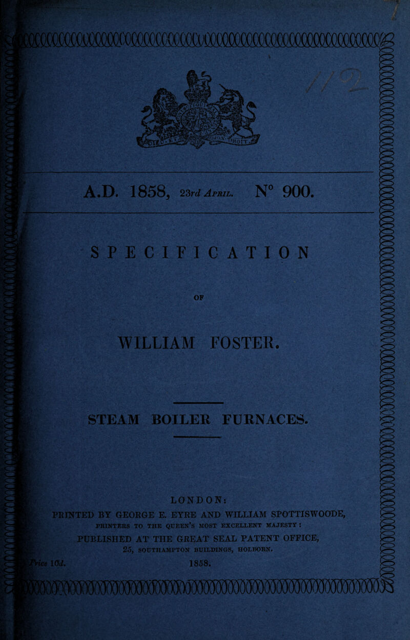 MM A.D. 1858, 23rd April. N° 900. SPECIFICATION OF O <3 WILLIAM FOSTER. m?. STEAM BOILER FURNACES. mm ice LONDON: PRINTED BY GEORGE E. EYRE AND WILLIAM SPOTTISWOODE, PRINTERS TO THE QUEEN’S MOST EXCELLENT MAJESTY : PUBLISHED AT THE GREAT SEAL PATENT OFFICE, 25, SOUTHAMPTON BUILDINGS, HOLBORN. lOd. 1858.