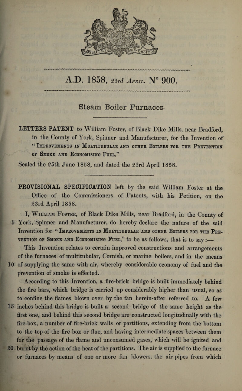 A.D. 1858, 23rd April. N° 900. Steam Boiler Furnaces. LETTERS PATENT to William Foster, of Black Dike Mills, near Bradford, in the County of York, Spinner and Manufacturer, for the Invention of “ Improvements in Multitubular and other Boilers for the Prevention of Smoke and Economising Fuel.” Sealed the 25th June 1858, and dated the 23rd April 1858. PROVISIONAL SPECIFICATION left by the said William Foster at the Office of the Commissioners of Patents, with his Petition, on the 23rd April 1858. I, William Foster, of Black Dike Mills, near Bradford, in the County of 5 York, Spinner and Manufacturer, do hereby declare the nature of the said Invention for “ Improvements in Multitubular and other Boilers for the Pre¬ vention of Smoke and Economising Fuel,” to be as follows, that is to say:— This Invention relates to certain improved constructions and arrangements of the furnaces of multitubular, Cornish, or marine boilers, and in the means 10 of supplying the same with air, whereby considerable economy of fuel and the prevention of smoke is effected. According to this Invention, a fire-brick bridge is built immediately behind the fire bars, which bridge is carried up considerably higher than usual, so as to confine the flames blown over by the fan herein-after referred to. A few 15 inches behind this bridge is built a second bridge of the same height as the first one, and behind this second bridge are' constructed longitudinally with the fire-box, a number of fire-brick walls or partitions, extending from the bottom to the top of the fire box or flue, and having intermediate spaces between them for the passage of the flame and unconsumed gases, which will be ignited and 20 burnt by the action of the heat of the partitions. The air is supplied to the furnace or furnaces by means of one or more fan blowers, the air pipes from which