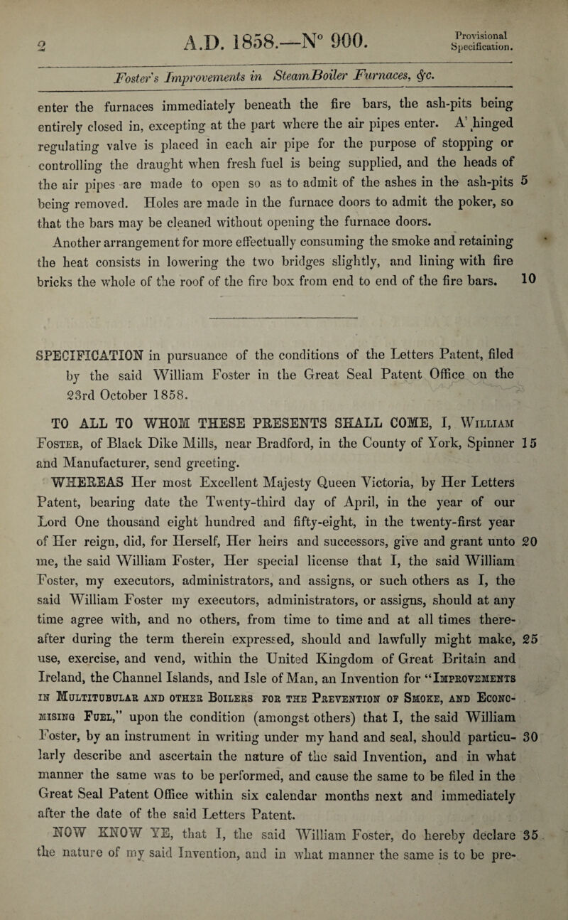 Provisional Fosters Improvements in SteamBoiler Furnaces, <$fc. enter tine furnaces immediately beneath the fire bars, the ash-pits being entirely closed in, excepting at the part where the air pipes enter. A! hinged regulating valve is placed in each air pipe for the purpose of stopping or controlling the draught when fresh fuel is being supplied, and the heads of the air pipes are made to open so as to admit of the ashes in the ash-pits 5 being removed. Holes are made in the furnace doors to admit the poker, so that the bars may be cleaned without opening the furnace doors. Another arrangement for more effectually consuming the smoke and retaining the heat consists in lowering the two bridges slightly, and lining with fire bricks the whole of the roof of the fire box from end to end of the fire bars. 1 SPECIFICATION in pursuance of the conditions of the Letters Patent, filed by the said William Foster in the Great Seal Patent Office on the 23rd October 1858. TO ALL TO WHOM THESE PRESENTS SHALL COME, I, William Foster, of Black Dike Mills, near Bradford, in the County of York, Spinner 15 and Manufacturer, send greeting. WHEREAS Her most Excellent Majesty Queen Victoria, by Her Letters Patent, bearing date the Twenty-third day of April, in the year of our Lord One thousand eight hundred and fifty-eight, in the twenty-first year of Her reign, did, for Herself, Her heirs and successors, give and grant unto 20 me, the said William Foster, Her special license that I, the said William Foster, my executors, administrators, and assigns, or such others as I, the said William Foster my executors, administrators, or assigns, should at any time agree with, and no others, from time to time and at all times there¬ after during the term therein expressed, should and lawfully might make, 25 use, exercise, and vend, within the United Kingdom of Great Britain and Ireland, the Channel Islands, and Isle of Man, an Invention for “Improvements in Multitubular and other Boilers for the Prevention of Smoke, and Econo¬ mising Fuel,” upon the condition (amongst others) that I, the said William Foster, by an instrument in writing under my hand and seal, should particu- 30 larly describe and ascertain the nature of the said Invention, and in what manner the same was to be performed, and cause the same to be filed in the Great Seal Patent Office within six calendar months next and immediately after the date of the said Letters Patent. NOW KNOW YE, that I, the said William Foster, do hereby declare 35 the nature of my said Invention, and in what manner the same is to be pre-