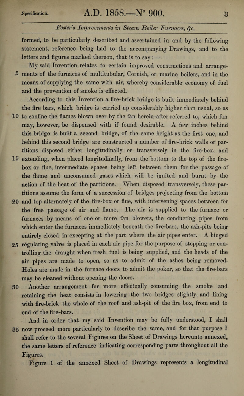 Foster s Improvements in Steam JBoiler Furnaces, cfc. formed, to be particularly described and ascertained in and by the following statement, reference being had to the accompanying Drawings, and to the letters and figures marked thereon, that is to say :— My said Invention relates to certain improved constructions and arrange- 5 ments of the furnaces of multitubular, Cornish, or marine boilers, and in the means of supplying the same with air, whereby considerable economy of fuel and the prevention of smoke is effected. According to this Invention a fire-brick bridge is built immediately behind the fire bars, which bridge is carried up considerably higher than usual, so as 10 to confine the flames blown over by the fan herein-after referred to, which fan may, however, be dispensed with if found desirable. A few inches behind this bridge is built a second bridge, of the same height as the first one, and behind this second bridge are constructed a number of fire-brick walls or par¬ titions disposed either longitudinally or transversely in the fire-box, and 15 extending, when placed longitudinally, from the bottom to the top of the fire¬ box or flue, intermediate spaces being left between them for the passage of the flame and unconsumed gases which will be ignited and burnt by the action of the heat of the partitions. When disposed transversely, these par¬ titions assume the form of a succession of bridges projecting from the bottom 20 and top alternately of the fire-box or flue, with intervening spaces between for the free passage of air and flame. The air is supplied to the furnace or furnaces by means of one or more fan blowers, the conducting pipes from which enter the furnaces immediately beneath the fire-bars, the ash-pits being entirely closed in excepting at the part where the air pipes enter. A hinged 25 regulating valve is placed in each air pipe for the purpose of stopping or con¬ trolling the draught when fresh fuel is being supplied, and the heads of the air pipes are made to open, so as to admit of the ashes being removed. Holes are made in the furnace doors to admit the poker, so that the fire-bars may be cleaned without opening the doors. 30 Another arrangement for more effectually consuming the smoke and retaining the heat consists in lowering the two bridges slightly, and lining with fire-brick the whole of the roof and ash-pit of the fire box, from end to end of the fire-bars. And in order that my said Invention may be fully understood, I shall 35 now proceed more particularly to describe the same, and for that purpose I shall refer to the several Figures on the Sheet of Drawings hereunto annexed, the same letters of reference indicating corresponding parts throughout all the Figures. Figure 1 of the annexed Sheet of Drawings represents a longitudinal