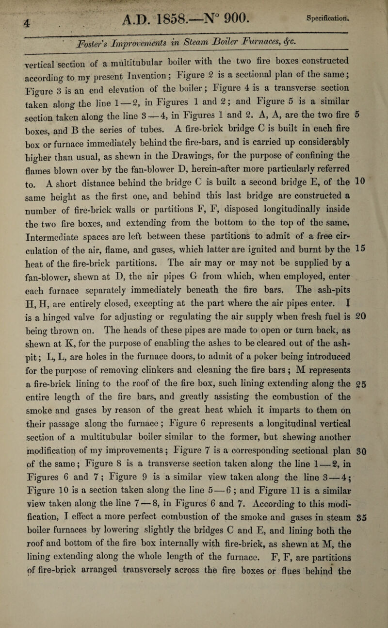 ' Foster s Improvements in Steam Boiler Furnaces, §c. vertical section of a muititubular boiler with the two fire boxes constructed according to my present Invention; Figure 2 is a sectional plan of the same; Figure 3 is an end elevation of the boiler; Figure 4 is a transverse section taken along the line 1 — 2, in Figures 1 and 2; and Figure 5 is a similar section taken along the line 3 —4, in Figures 1 and 2. A, A, are the two fire 5 boxes, and B the series of tubes. A fire-brick bridge C is built in each fire box or furnace immediately behind the fire-bars, and is carried up considerably higher than usual, as shewn in the Drawings, for the purpose of confining the flames blown over by the fan-blower D, herein-after more particularly referred to. A short distance behind the bridge C is built a second bridge E, of the 10 same height as the first one, and behind this last bridge are constructed a number of fire-brick walls or partitions F, F, disposed longitudinally inside the two fire boxes, and extending from the bottom to the top of the same, Intermediate spaces are left between these partitions to admit of a free cir¬ culation of the air, flame, and gases, which latter are ignited and burnt by the 15 heat of the fire-brick partitions. The air may or may not be supplied by a fan-blower, shewn at D, the air pipes G from which, when employed, enter each furnace separately immediately beneath the fire bars. The ash-pits H, H, are entirely closed, excepting at the part where the air pipes enter. I is a hinged valve for adjusting or regulating the air supply when fresh fuel is 20 being thrown on. The heads of these pipes are made to open or turn back, as shewn at K, for the purpose of enabling the ashes to be cleared out of the ash¬ pit ; L, L, are holes in the furnace doors, to admit of a poker being introduced for the purpose of removing clinkers and cleaning the fire bars ; M represents a fire-brick lining to the roof of the fire box, such lining extending along the 25 entire length of the fire bars, and greatly assisting the combustion of the smoke and gases by reason of the great heat which \t imparts to them on their passage along the furnace; Figure 6 represents a longitudinal vertical section of a multitubular boiler similar to the former, but shewing another modification of my improvements ; Figure 7 is a corresponding sectional plan 30 of the same; Figure 8 is a transverse section taken along the line 1 — 2, in Figures 6 and 7; Figure 9 is a similar view taken along the line 3 — 4; Figure 10 is a section taken along the line 5 — 6 ; and Figure 11 is a similar view taken along the line 7 — 8, in Figures 6 and 7* According to this modi¬ fication, I effect a more perfect combustion of the smoke and gases in steam 35 boiler furnaces by lowering slightly the bridges C and E, and lining both the roof and bottom of the fire box internally with fire-brick, as shewn at M, the lining extending along the whole length of the furnace. F, F, are partitions of fire-brick arranged transversely across the fire boxes or flues behind the
