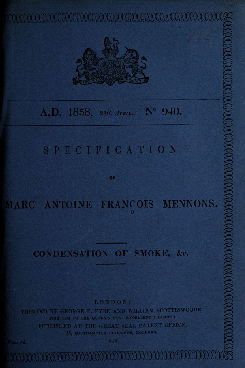 !R 31 A.D. 1858, 28th April. N° 940. SPECIFICATION OF MARC ANTOINE FRANCOIS MENNONS. CONDENSATION OF SMOKE, No. L. LONDON: PRINTED BY GEORGE E. EYRE AND WILLIAM SPOTTISWOODE, PRINTERS TO THE QUEEN’S MOST EXCELLENT MAJESTY : PUBLISHED AT THE GREAT SEAL PATENT OFFICE, 25, SOUTHAMPTON BUILDINGS, IIOLBORN. SOOIBuTO