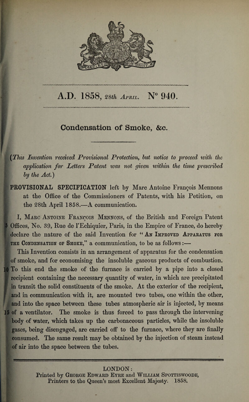 A.D. 1858, 28£/i April. N° 940. Condensation of Smoke, &c. (This Invention received Provisional Protection, but notice to proceed with the application for Letters Patent was not given within the time prescribed by the Act.) | PROVISIONAL SPECIFICATION left by Marc Antoine Frangois Mennons at the Office of the Commissioners of Patents, with his Petition, on the 28th April 1858.—A communication. I, Marc Antoine Francois Mennons, of the British and Foreign Patent p Offices, No. 39, Rue de l’Echiquier, Paris, in the Empire of France, do hereby declare the nature of the said Invention for “ An Improved Apparatus for the Condensation of Smoke,” a communication, to be as follows:— This Invention consists in an arrangement of apparatus for the condensation of smoke, and for economising the insoluble gaseous products of combustion. 10 To this end the smoke of the furnace is carried by a pipe into a closed recipient containing the necessary quantity of water, in which are precipitated in transit the solid constituents of the smoke. At the exterior of the recipient, and in communication with it, are mounted two tubes, one within the other, and into the space between these tubes atmospheric air is injected, by means 15 of a ventilator. The smoke is thus forced to pass through the intervening body of water, which takes up the carbonaceous particles, while the insoluble gases, being disengaged, are carried off to the furnace, where they are finally consumed. The same result may be obtained by the injection of steam instead of air into the space between the tubes. LONDON: Printed by George Edward Eyre and William Spottiswoode, Printers to the Queen’s most Excellent Majesty. 1858.