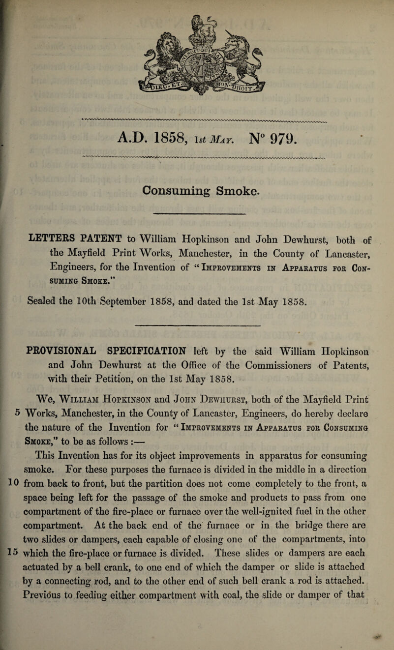 Consuming Smoke. LETTERS PATENT to William Hopkinson and John Dewhurst, both of the Mayfield Print Works, Manchester, in the County of Lancaster, Engineers, for the Invention of “ Improvements in Apparatus for Con¬ suming Smoke.” Sealed the 10th September 1858, and dated the 1st May 1858. PROVISIONAL SPECIFICATION left by the said William Hopkinson and John Dewhurst at the Office of the Commissioners of Patents, with their Petition, on the 1st May 1858. We, William Hopkinson and John Dewhurst, both of the Mayfield Print 5 Works, Manchester, in the County of Lancaster, Engineers, do hereby declare the nature of the Invention for “ Improvements in Apparatus for Consuming Smoke,” to be as follows :— This Invention has for its object improvements in apparatus for consuming smoke. For these purposes the furnace is divided in the middle in a direction 10 from back to front, but the partition does not come completely to the front, a space being left for the passage of the smoke and products to pass from one compartment of the fire-place or furnace over the well-ignited fuel in the other compartment. At the back end of the furnace or in the bridge there are two slides or dampers, each capable of closing one of the compartments, into 15 which the fire-place or furnace is divided. These slides or dampers are each actuated by a bell crank, to one end of which the damper or slide is attached by a connecting rod, and to the other end of such bell crank a rod is attached. Previous to feeding either compartment with coal, the slide or damper of that